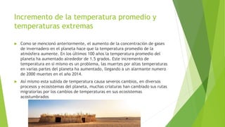 Incremento de la temperatura promedio y
temperaturas extremas
 Como se mencionó anteriormente, el aumento de la concentración de gases
de invernadero en el planeta hace que la temperatura promedio de la
atmósfera aumente. En los últimos 100 años la temperatura promedio del
planeta ha aumentado alrededor de 1.5 grados. Este incremento de
temperatura en si mismo es un problema, las muertes por altas temperaturas
en varias partes del planeta ha aumentado, llegando a un alarmante numero
de 2000 muertes en el año 2014.
 Así mismo esta subida de temperatura causa severos cambios, en diversos
procesos y ecosistemas del planeta, muchas criaturas han cambiado sus rutas
migratorias por los cambios de temperaturas en sus ecosistemas
acostumbrados
 