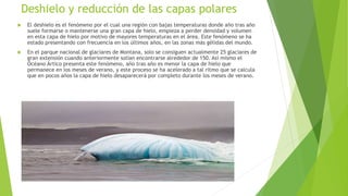 Deshielo y reducción de las capas polares
 El deshielo es el fenómeno por el cual una región con bajas temperaturas donde año tras año
suele formarse o mantenerse una gran capa de hielo, empieza a perder densidad y volumen
en esta capa de hielo por motivo de mayores temperaturas en el área. Este fenómeno se ha
estado presentando con frecuencia en los últimos años, en las zonas más gélidas del mundo.
 En el parque nacional de glaciares de Montana, solo se consiguen actualmente 25 glaciares de
gran extensión cuando anteriormente solían encontrarse alrededor de 150. Así mismo el
Océano Ártico presenta este fenómeno, año tras año es menor la capa de hielo que
permanece en los meses de verano, y este proceso se ha acelerado a tal ritmo que se calcula
que en pocos años la capa de hielo desaparecerá por completo durante los meses de verano.
 