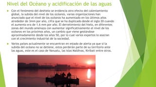 Nivel del Océano y acidificación de las aguas
 Con el fenómeno del deshielo se evidencia otro efecto del calentamiento
global, la subida del nivel de los océanos, varias organizaciones han
anunciado que el nivel de los océanos ha aumentado en los últimos años
alrededor de 3mm por año, cifra que se ha duplicado desde el siglo 20 cuando
el aumento era de 1.6 mm por año. El derretimiento del hielo, en diferentes
zonas del mundo amenaza con aumentar significativamente el nivel de los
océanos en los próximos años, un cambio que viene gestándose
aproximadamente desde los años 50, por lo cual varios expertos lo asocian
con el crecimiento industrial de la sociedad.
 Varios países actualmente se encuentran en estado de alerta ya que si la
subida del océano no se detiene, estos perderán parte de su territorio ante
las aguas, este es el caso de Vanuatu, las islas Maldivas, Kiribati entre otros.
 