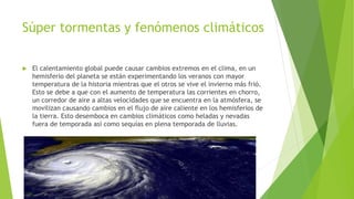 Súper tormentas y fenómenos climáticos
 El calentamiento global puede causar cambios extremos en el clima, en un
hemisferio del planeta se están experimentando los veranos con mayor
temperatura de la historia mientras que el otros se vive el invierno más frió.
Esto se debe a que con el aumento de temperatura las corrientes en chorro,
un corredor de aire a altas velocidades que se encuentra en la atmósfera, se
movilizan causando cambios en el flujo de aire caliente en los hemisferios de
la tierra. Esto desemboca en cambios climáticos como heladas y nevadas
fuera de temporada así como sequías en plena temporada de lluvias.
 
