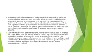  El cambio climático es una realidad y cada vez es más apreciable su efecto en
nuestro planeta, apenas estamos viendo los primeros cambios producto de este
proceso de aumento de temperatura en el planeta, y se estima que en los
próximos 50 años en calentamiento global habrá transformado nuestro modo de
vida significativamente, países se verán afectados por inundaciones, personas
serán forzadas a abandonar sus hogares, extinciones masivas podrían ocurrir y en
general un cambio negativo en el modo de vida que conocemos en nuestro
planeta.
 Aún estamos a tiempo de tomar acciones, lo que vemos ahora es solo un presagio
de lo que podría ocurrir si no realizamos un cambio importante en cómo funciona
nuestra sociedad y a pesar de miles de personas están conscientes de esta
situaciones existen muchos millones más que no lo están o no conocen la gravedad
del problema, tomemos conciencia y apoyemos las iniciativas que buscan prevenir
el avance de este fenómeno, y ayudemos a tomar conciencia a quienes
desconocen esta realidad.
 