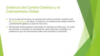 Evidencia del Cambio Climático y el
Calentamiento Global
 Ya con el paso de los años y el aumento del interés científico y político ante
el cambio climático, los datos, el sustento y la evidencia del cambio climático
(calentamiento global) es cada vez más clara.
 Obviamente existen poderes interesados en mantener el status quo, en tratar
de esconder la realidad, en menospreciar, hasta ridiculizar, el peligro y el
problema al que nos enfrentamos todos como sociedad y civilización.
 