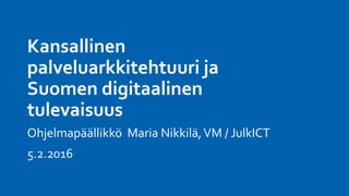 Kansallinen
palveluarkkitehtuuri ja
Suomen digitaalinen
tulevaisuus
Ohjelmapäällikkö Maria Nikkilä,VM / JulkICT
5.2.2016
 