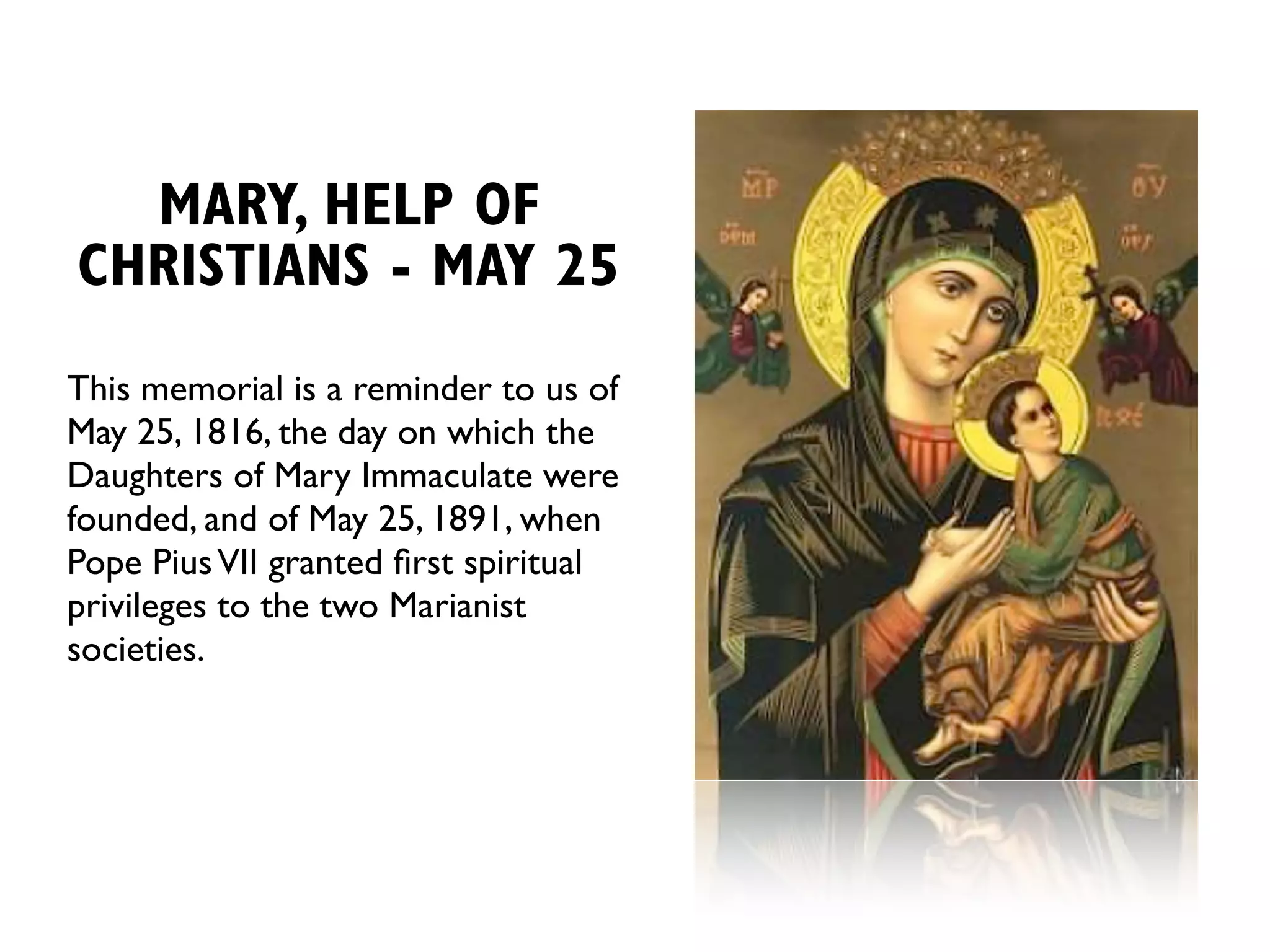 MARY, HELP OF
CHRISTIANS - MAY 25
This memorial is a reminder to us of
May 25, 1816, the day on which the
Daughters of Mary Immaculate were
founded, and of May 25, 1891, when
Pope Pius VII granted ﬁrst spiritual
privileges to the two Marianist
societies.
 