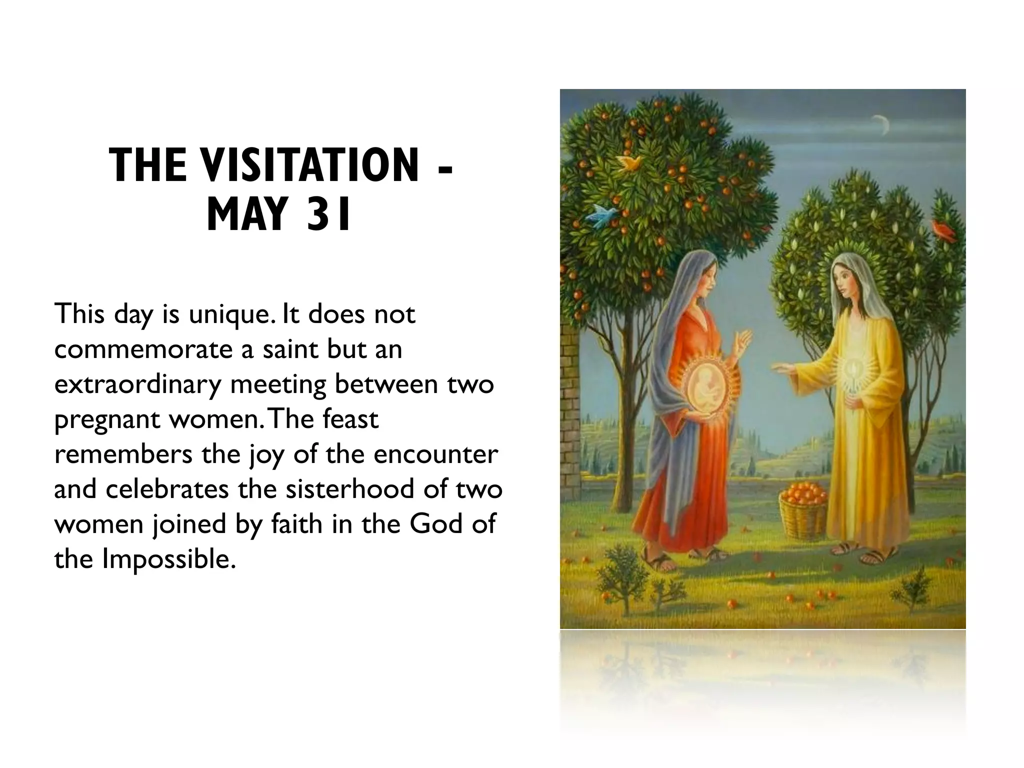 THE VISITATION -
        MAY 31
This day is unique. It does not
commemorate a saint but an
extraordinary meeting between two
pregnant women. The feast
remembers the joy of the encounter
and celebrates the sisterhood of two
women joined by faith in the God of
the Impossible.
 