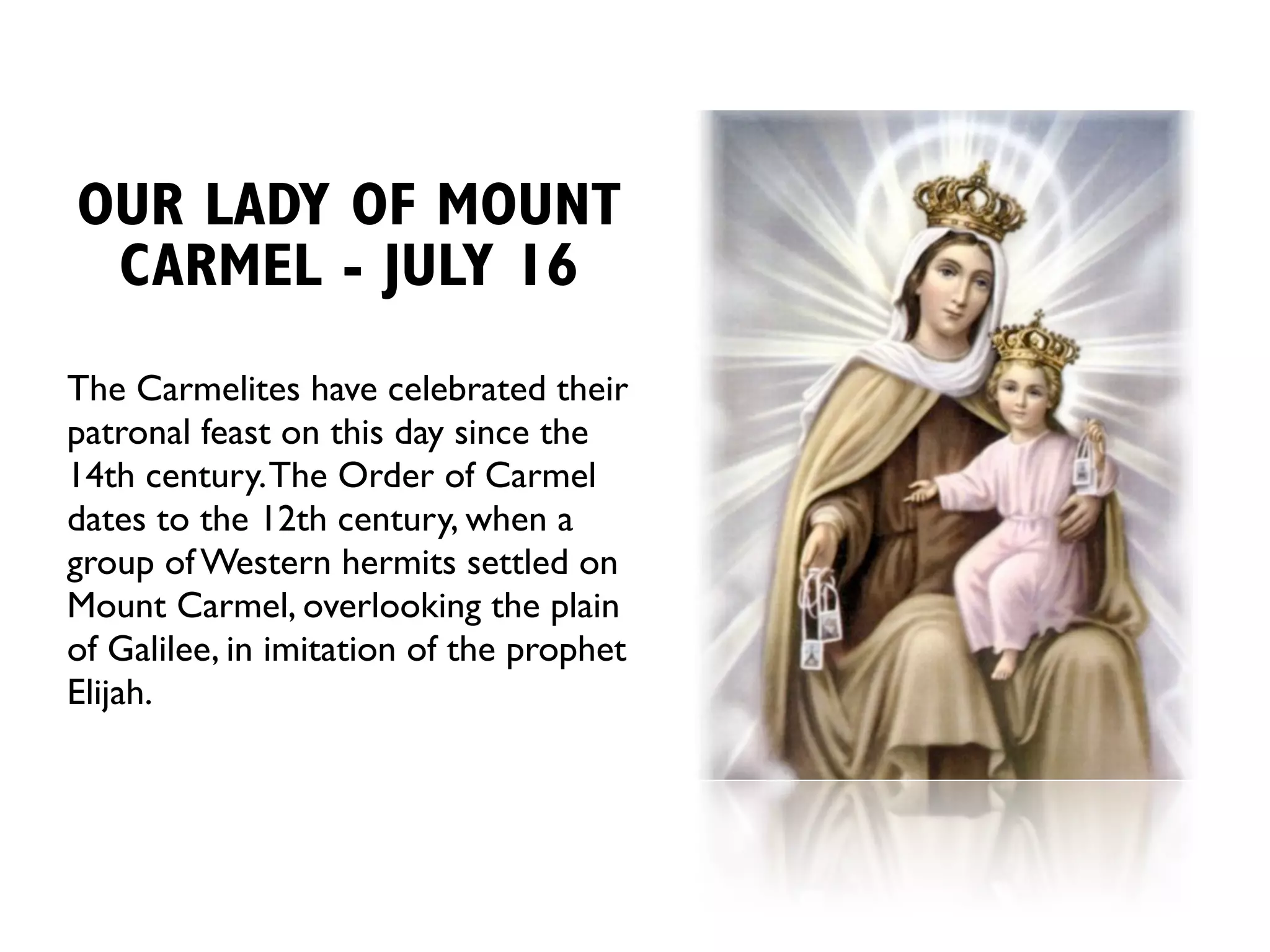 OUR LADY OF MOUNT
 CARMEL - JULY 16
The Carmelites have celebrated their
patronal feast on this day since the
14th century. The Order of Carmel
dates to the 12th century, when a
group of Western hermits settled on
Mount Carmel, overlooking the plain
of Galilee, in imitation of the prophet
Elijah.
 