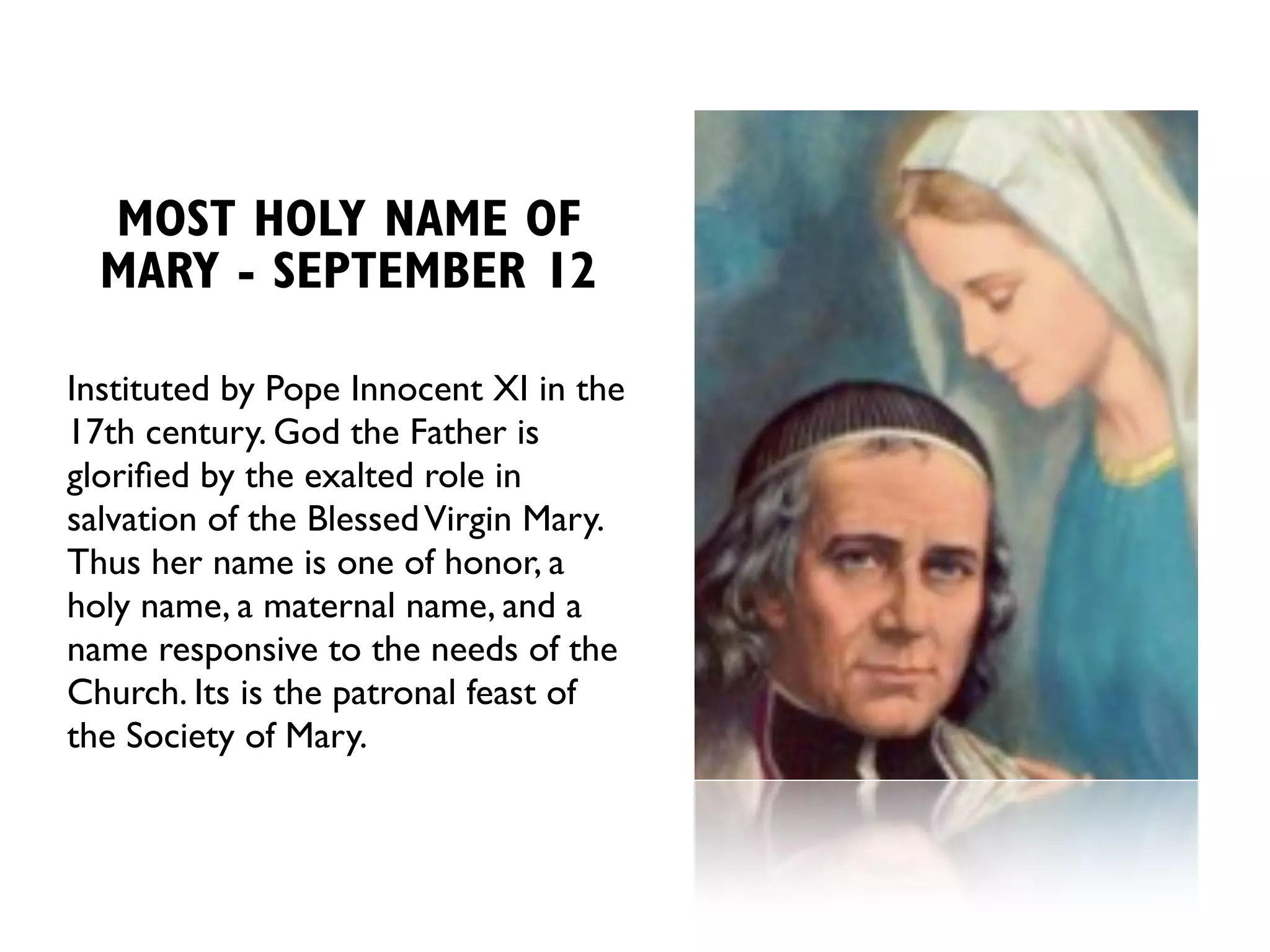 MOST HOLY NAME OF
  MARY - SEPTEMBER 12

Instituted by Pope Innocent XI in the
17th century. God the Father is
gloriﬁed by the exalted role in
salvation of the Blessed Virgin Mary.
Thus her name is one of honor, a
holy name, a maternal name, and a
name responsive to the needs of the
Church. Its is the patronal feast of
the Society of Mary.
 
