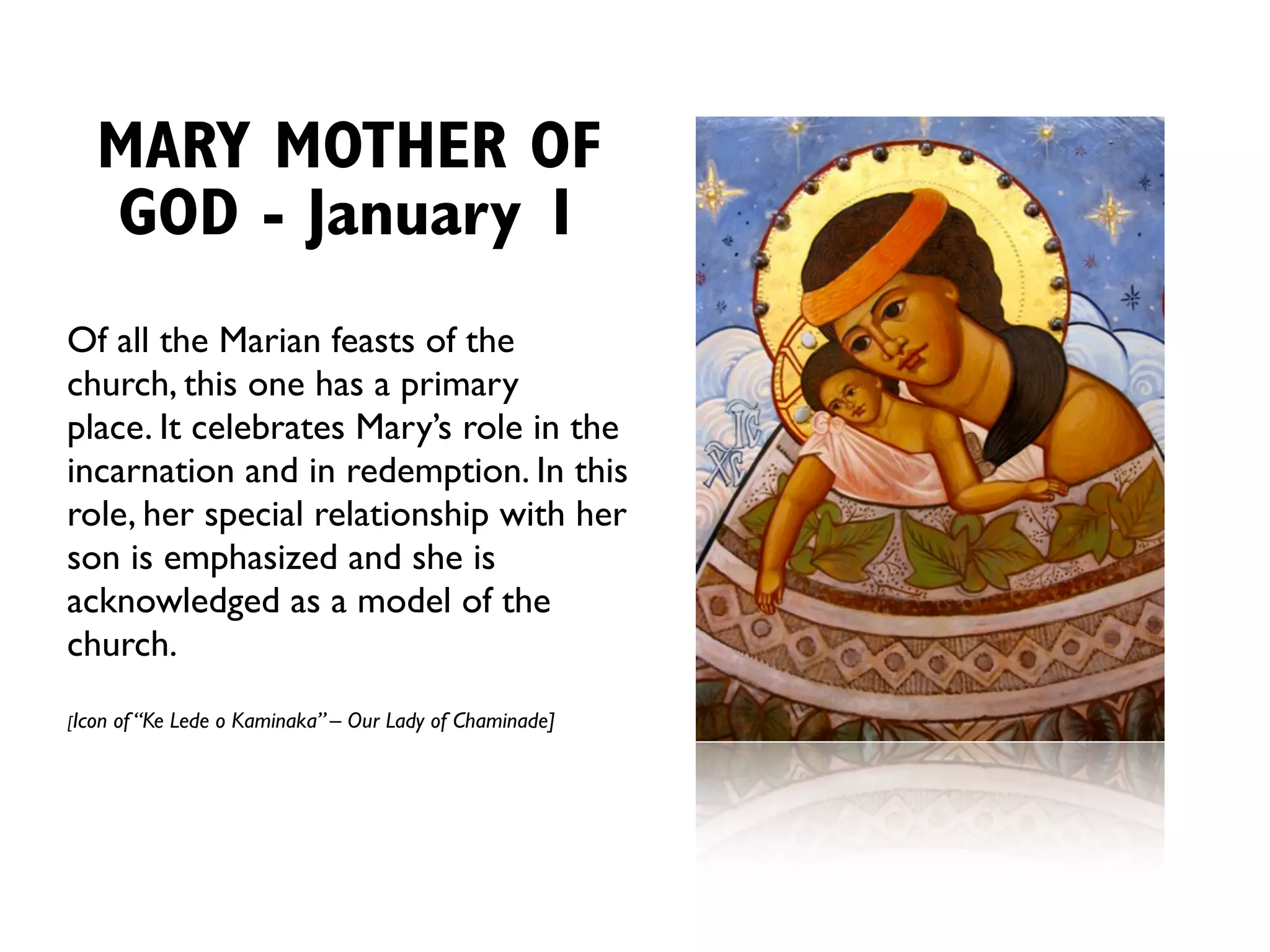 MARY MOTHER OF
   GOD - January 1
Of all the Marian feasts of the
church, this one has a primary
place. It celebrates Mary’s role in the
incarnation and in redemption. In this
role, her special relationship with her
son is emphasized and she is
acknowledged as a model of the
church.
[Icon   of “Ke Lede o Kaminaka” – Our Lady of Chaminade]
 