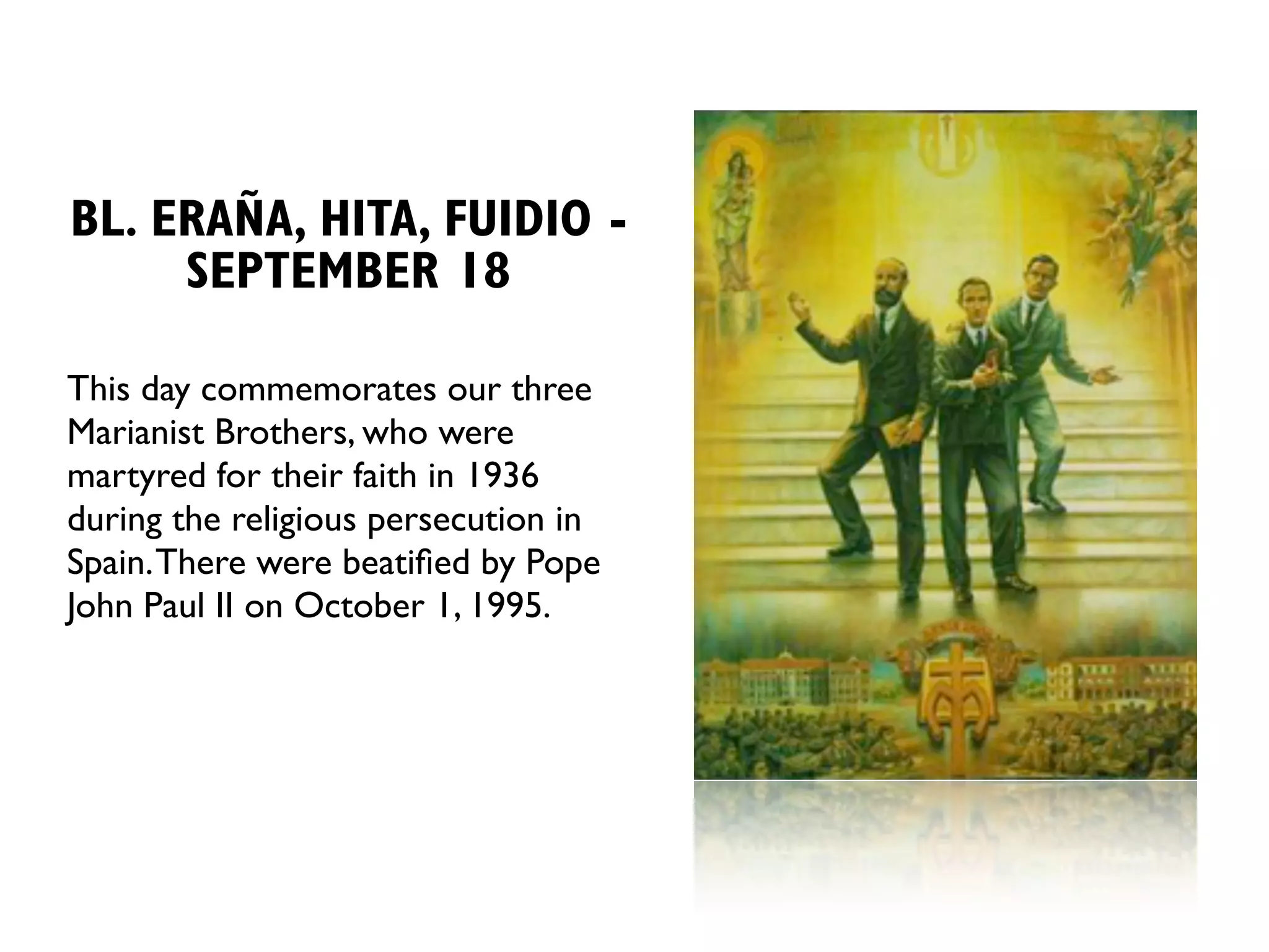 BL. ERAÑA, HITA, FUIDIO -
     SEPTEMBER 18

This day commemorates our three
Marianist Brothers, who were
martyred for their faith in 1936
during the religious persecution in
Spain. There were beatiﬁed by Pope
John Paul II on October 1, 1995.
 
