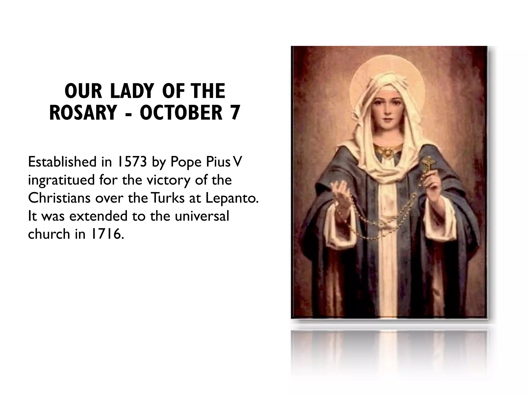 OUR LADY OF THE
   ROSARY - OCTOBER 7

Established in 1573 by Pope Pius V
ingratitued for the victory of the
Christians over the Turks at Lepanto.
It was extended to the universal
church in 1716.
 
