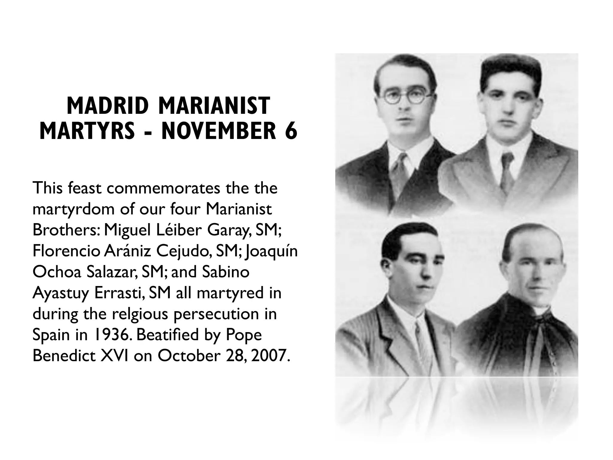 MADRID MARIANIST
MARTYRS - NOVEMBER 6

This feast commemorates the the
martyrdom of our four Marianist
Brothers: Miguel Léiber Garay, SM;
Florencio Arániz Cejudo, SM; Joaquín
Ochoa Salazar, SM; and Sabino
Ayastuy Errasti, SM all martyred in
during the relgious persecution in
Spain in 1936. Beatiﬁed by Pope
Benedict XVI on October 28, 2007.
 