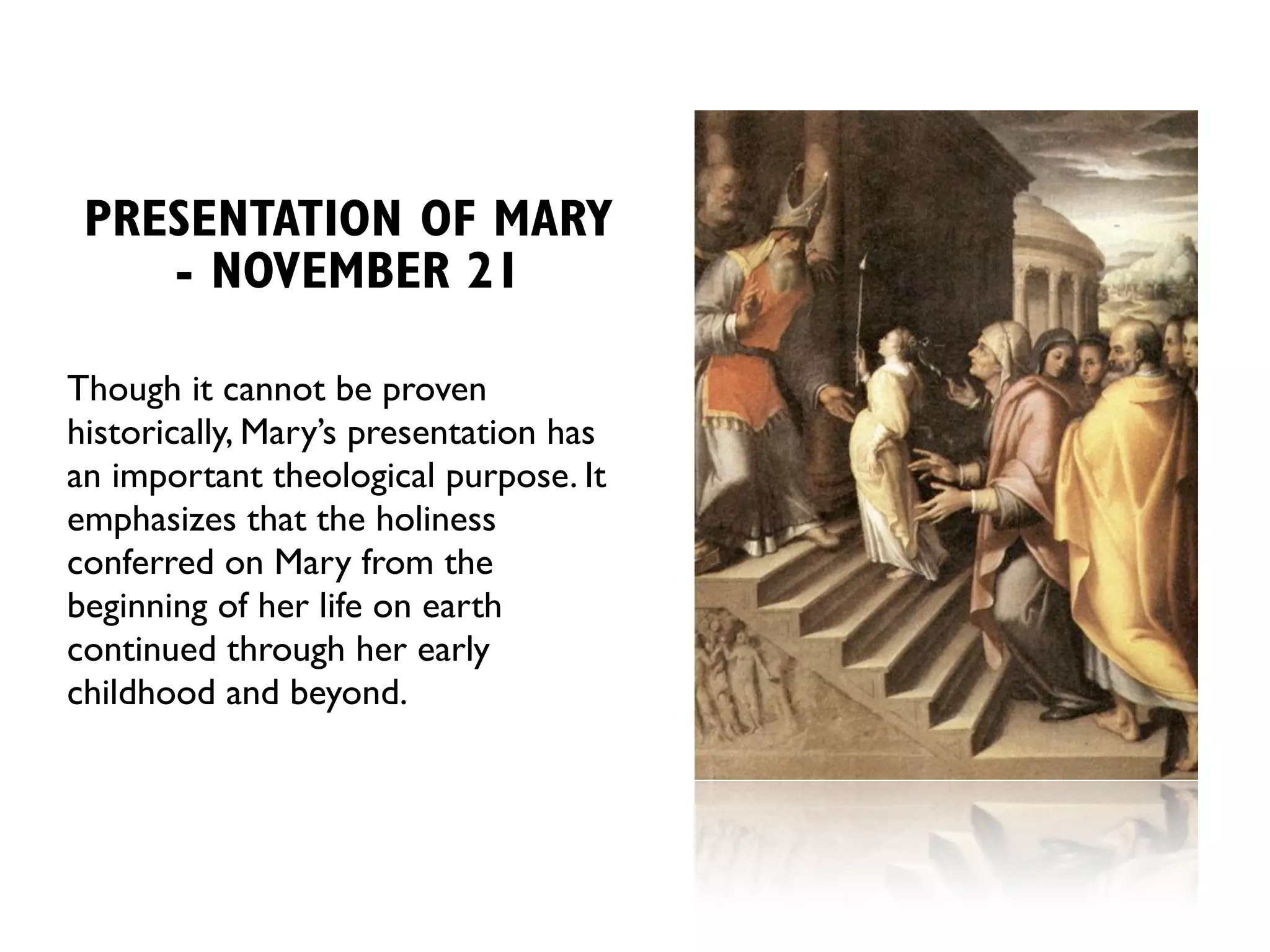 PRESENTATION OF MARY
    - NOVEMBER 21

Though it cannot be proven
historically, Mary’s presentation has
an important theological purpose. It
emphasizes that the holiness
conferred on Mary from the
beginning of her life on earth
continued through her early
childhood and beyond.
 