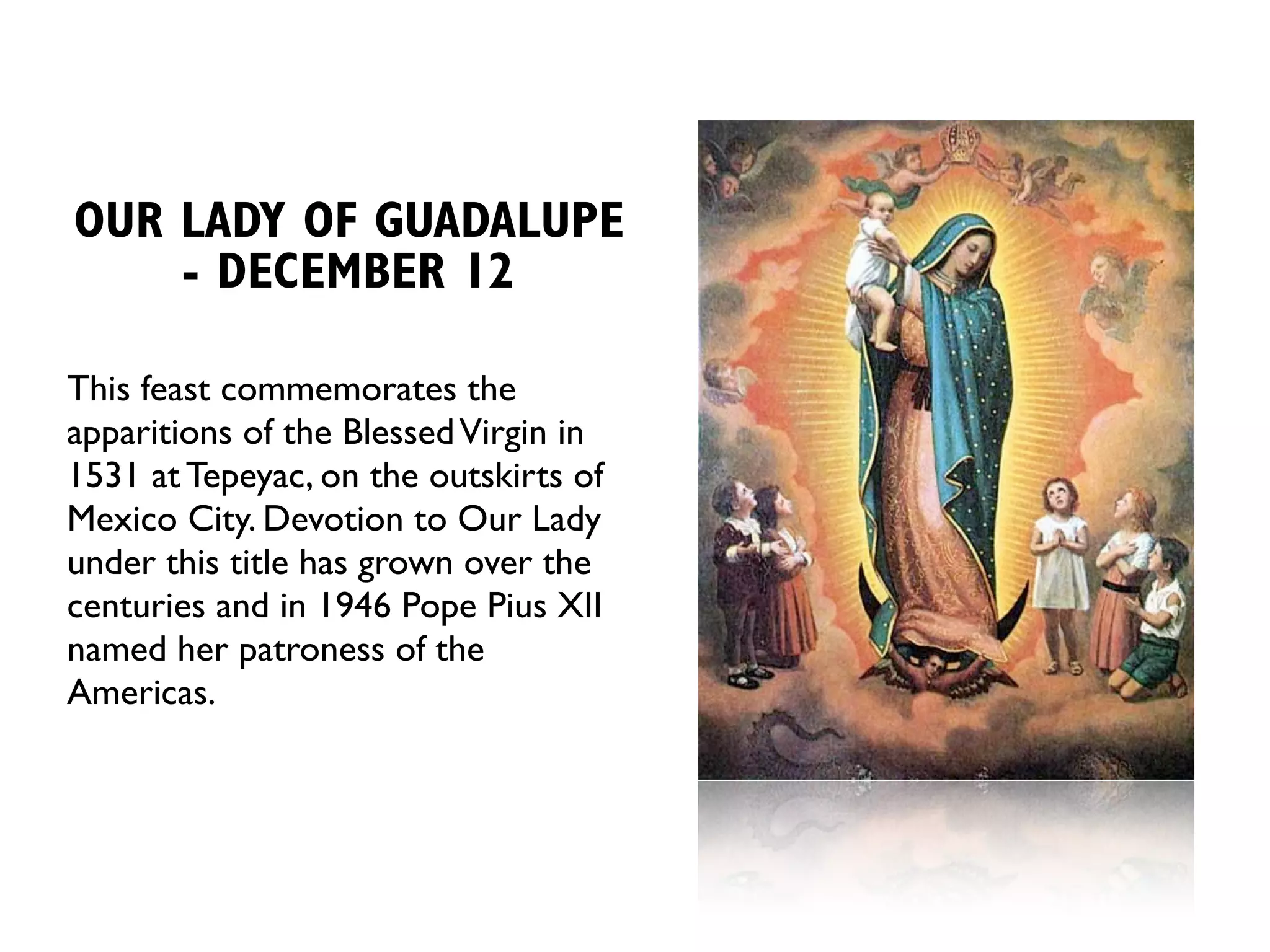 OUR LADY OF GUADALUPE
    - DECEMBER 12

This feast commemorates the
apparitions of the Blessed Virgin in
1531 at Tepeyac, on the outskirts of
Mexico City. Devotion to Our Lady
under this title has grown over the
centuries and in 1946 Pope Pius XII
named her patroness of the
Americas.
 