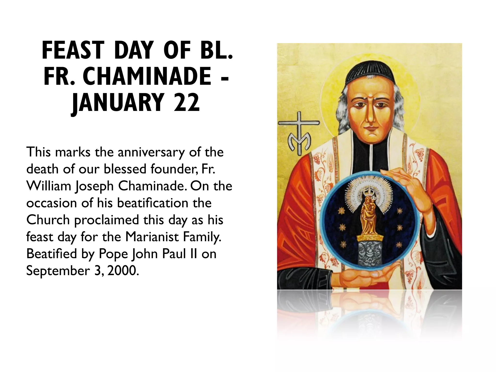 FEAST DAY OF BL.
  FR. CHAMINADE -
    JANUARY 22
This marks the anniversary of the
death of our blessed founder, Fr.
William Joseph Chaminade. On the
occasion of his beatiﬁcation the
Church proclaimed this day as his
feast day for the Marianist Family.
Beatiﬁed by Pope John Paul II on
September 3, 2000.
 
