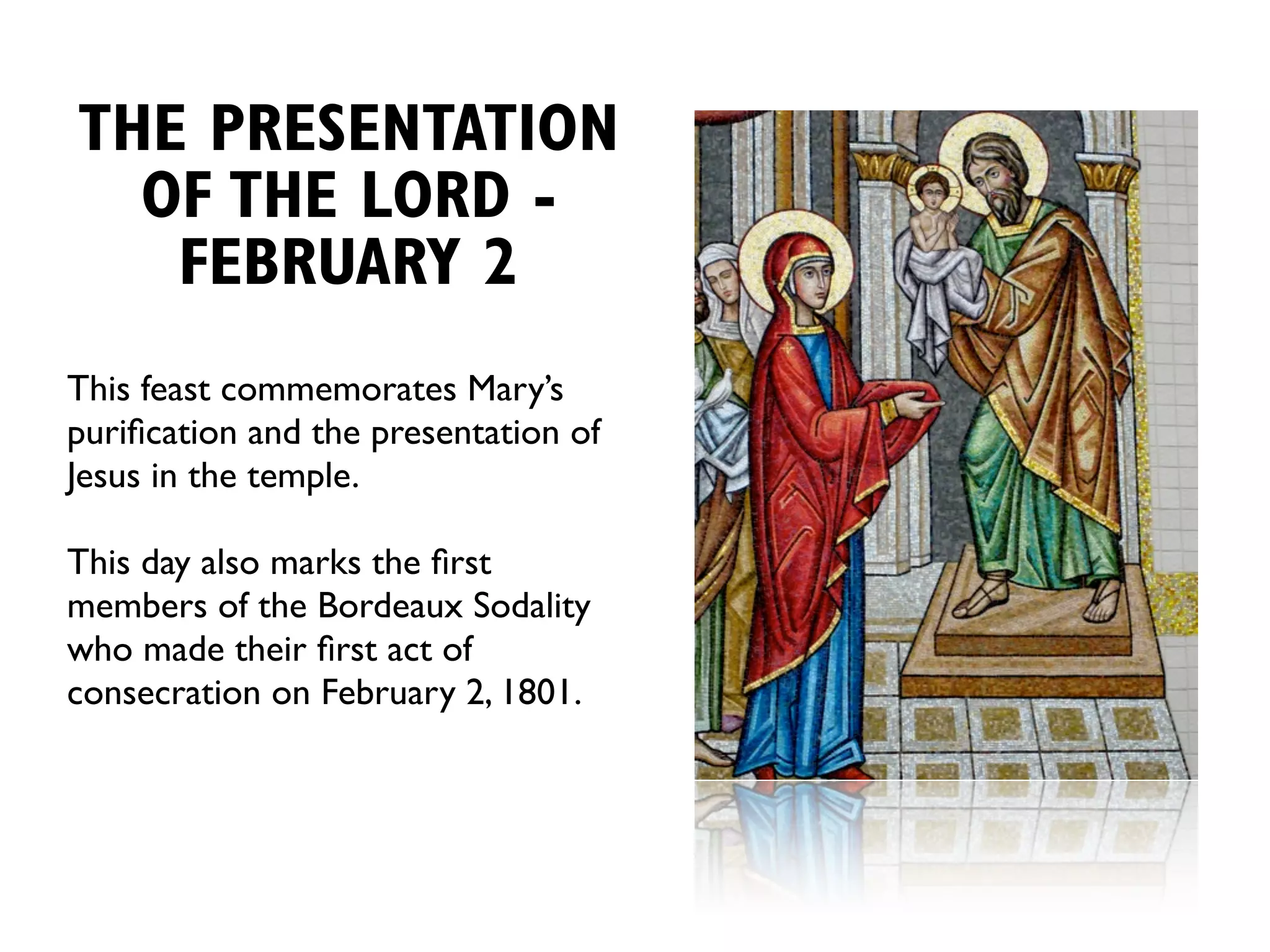 THE PRESENTATION
  OF THE LORD -
   FEBRUARY 2
This feast commemorates Mary’s
puriﬁcation and the presentation of
Jesus in the temple.

This day also marks the ﬁrst
members of the Bordeaux Sodality
who made their ﬁrst act of
consecration on February 2, 1801.
 