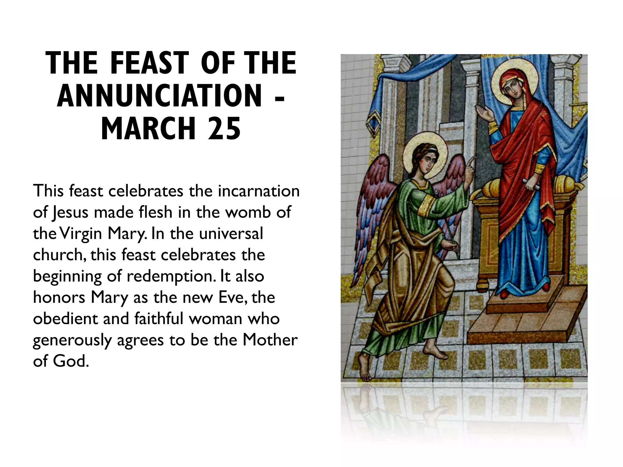 THE FEAST OF THE
  ANNUNCIATION -
    MARCH 25
This feast celebrates the incarnation
of Jesus made ﬂesh in the womb of
the Virgin Mary. In the universal
church, this feast celebrates the
beginning of redemption. It also
honors Mary as the new Eve, the
obedient and faithful woman who
generously agrees to be the Mother
of God.
 