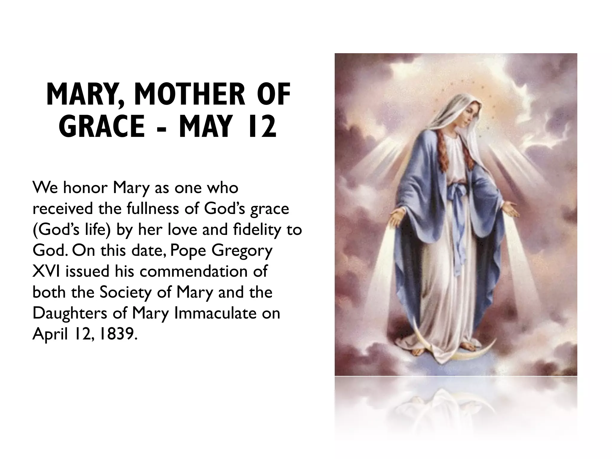 MARY, MOTHER OF
  GRACE - MAY 12
We honor Mary as one who
received the fullness of God’s grace
(God’s life) by her love and ﬁdelity to
God. On this date, Pope Gregory
XVI issued his commendation of
both the Society of Mary and the
Daughters of Mary Immaculate on
April 12, 1839.
 