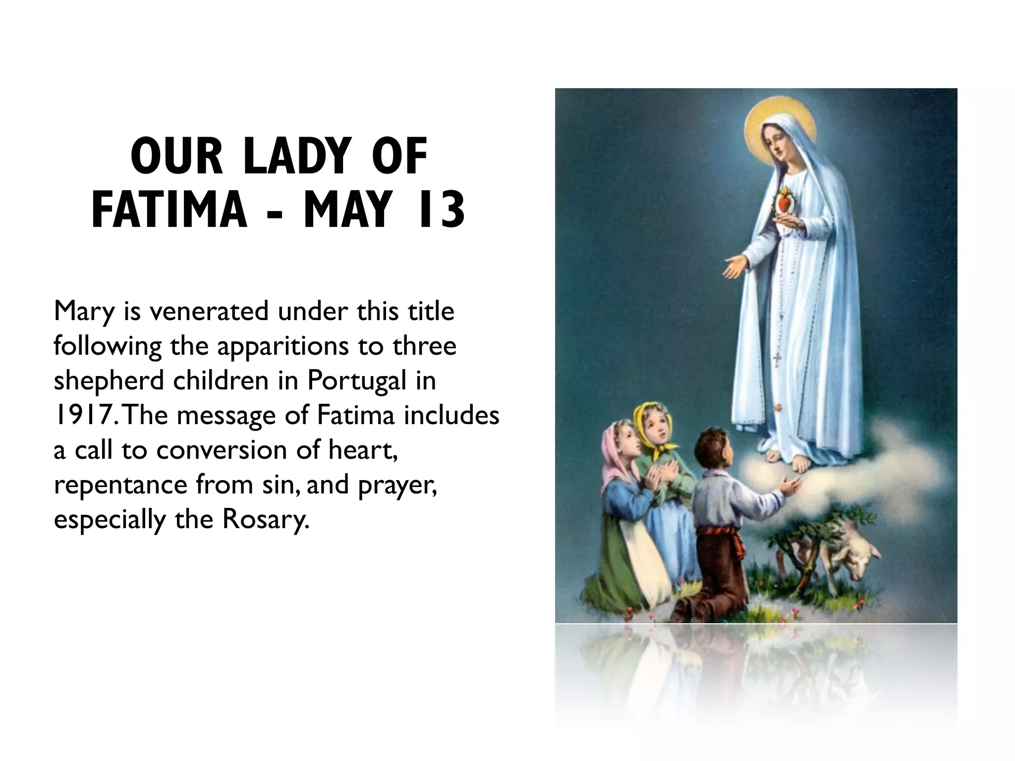 OUR LADY OF
  FATIMA - MAY 13
Mary is venerated under this title
following the apparitions to three
shepherd children in Portugal in
1917. The message of Fatima includes
a call to conversion of heart,
repentance from sin, and prayer,
especially the Rosary.
 