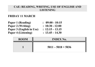 CAE: READING, WRITING, USE OF ENGLISH AND
                   LISTENING

FRIDAY 11 MARCH

Paper 1 (Reading)          :   09:00 - 10:15
Paper 2 (Writing)          :   10:30 - 12:00
Paper 3 (English in Use)   :   12:15 – 13.15
Paper 4 (Listening)        :   13.45 – 14.30

        ROOM                        INDEX No.

           1                    5011 – 5018 + 5036
 
