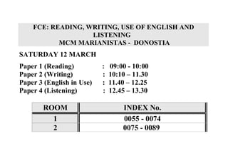 FCE: READING, WRITING, USE OF ENGLISH AND
                   LISTENING
           MCM MARIANISTAS - DONOSTIA
SATURDAY 12 MARCH
Paper 1 (Reading)          :   09:00 - 10:00
Paper 2 (Writing)          :   10:10 – 11.30
Paper 3 (English in Use)   :   11.40 – 12.25
Paper 4 (Listening)        :   12.45 – 13.30

       ROOM                        INDEX No.
         1                         0055 - 0074
         2                         0075 - 0089
 
