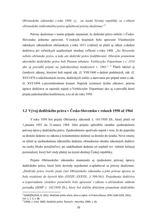 10
Občianskeho zákonníka z roku 1950, t.j. na území bývalej republiky sa v oblasti
občianskeho (súkromného) práva uplatňoval právny dualizmus.“3
Právny dualizmus v tomto prípade znamenal, že dedičské právo nebolo v Česko-
Slovensku jednotne upravené. V českých krajinách bolo upravené Všeobecným
rakúskym zákonníkom občianskym z roku 1811 a taktiež tu platil aj zákon o dedení
dedičstva pri roľníckych usadlostiach strednej veľkosti z roku 1908. „Na Slovensku
nebolo občianske právo, a teda ani dedičské právo kodifikované. Hlavným prameňom
uhorského dedičského práva boli Planum tabulare, Verböczyho Tripartitum z r. 1514
ako aj pravidlá prijaté na judexkuriálnej konferencii r. 1861.“ 4
Platili taktiež aj
čiastkové zákony, ktorými boli najmä zák. čl. VIII/1840 o dedení poddaných, zák. čl.
XVI/1876 o náležitostiach závetu, dedičských zmlúv a darovania pre prípad smrti a zák.
čl. XVI/1894 o pozostalostnom konaní. Napriek existencií týchto zákonov, právna
úprava dedičstva sa opierala najmä o Verböczyho Tripartitum ako aj o pravidlá ktoré
prijala judexkuriálna konferencia, a to až do roku 1950.
1.2 Vývoj dedičského práva v Česko-Slovensku v rokoch 1950 až 1964
V roku 1950 bol prijatý Občiansky zákonník č. 141/1950 Zb., ktorý platil od
1.januára 1951 do 31.marca 1964. Jeho prijatie spôsobilo zásadné zjednodušenie
právnej úpravy dedičského práva. Zjednodušenie spočívalo najmä v tom, že do popredia
sa dostalo dedenie zo zákona a testamentárne dedenie sa dostalo do úzadia. Nové zmeny
sa týkali aj zjednodušenia zákonného dedenia, obmedzenia okruhu zákonných dedičov
na osoby blízke poručiteľovi, pri nadobudnutí dedenia už neplatil tzv. inštitút ležiacej
pozostalosti, ktorý bol vtedy platný na území dnešnej Českej republiky.
Prijatie Občianskeho zákonníka znamenalo aj zjednotenie právnej úpravy
dedičského práva, ktoré bolo dovtedy nejednotné a uplatňoval sa právny dualizmus.
„Dedičské právo tvorilo piatu časť Občianskeho zákonníka a jeho právna úprava tu
bola rozdelená do štyroch hláv (XXXIV.-XXXVII., § 509-561). Prejednanie dedičstva
a vysporiadanie záväzkov poručiteľa bolo upravené v zákone o občianskom súdnom
poriadku (ZOSP č. 142/1950 Zb.), ktorý bol ďalším dôležitým prameňom dedičského
3
GANDŽALOVÁ, D. 2012. Dedičské právo včera, dnes a zajtra. In Právna Revue. ISSN 1338-5593, 2012,
roč. 1, č. 2, s. 86
4
CIRÁK, J. a kol. 2009. Dedičské právo. Šamorín : Heuréka, 2009, s. 26.
 