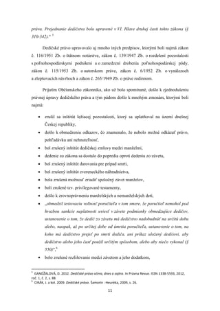 11
práva. Prejednanie dedičstva bolo upravené v VI. Hlave druhej časti tohto zákona (§
310-342).“ 5
Dedičské právo upravovalo aj mnoho iných predpisov, ktorými boli najmä zákon
č. 116/1951 Zb. o štátnom notárstve, zákon č. 139/1947 Zb. o rozdelení pozostalosti
s poľnohospodárskymi podnikmi a o zamedzení drobenia poľnohospodárskej pôdy,
zákon č. 115/1953 Zb. o autorskom práve, zákon č. 6/1952 Zb. o vynálezoch
a zlepšovacích návrhoch a zákon č. 265/1949 Zb. o práve rodinnom.
Prijatím Občianskeho zákonníka, ako už bolo spomínané, došlo k zjednodušeniu
právnej úpravy dedičského práva a tým pádom došlo k mnohým zmenám, ktorými boli
najmä:
 zrušil sa inštitút ležiacej pozostalosti, ktorý sa uplatňoval na území dnešnej
Českej republiky,
 došlo k obmedzeniu odkazov, čo znamenalo, že nebolo možné odkázať právo,
pohľadávku ani nehnuteľnosť,
 bol zrušený inštitút dedičskej zmluvy medzi manželmi,
 dedenie zo zákona sa dostalo do popredia oproti dedeniu zo závetu,
 bol zrušený inštitút darovania pre prípad smrti,
 bol zrušený inštitút zvereneckého náhradníctva,
 bola zrušená možnosť zriadiť spoločný závet manželov,
 boli zrušené tzv. privilegované testamenty,
 došlo k zrovnoprávneniu manželských a nemanželských detí,
 „obmedzil testovaciu voľnosť poručiteľa v tom smere, že poručiteľ nemohol pod
hrozbou sankcie neplatnosti uviesť v závete podmienky obmedzujúce dedičov,
ustanovenie o tom, že dedič zo závetu má dedičstvo nadobudnúť na určitú dobu
alebo, naopak, až po určitej dobe od úmrtia poručiteľa, ustanovenie o tom, na
koho má dedičstvo prejsť po smrti dediča, ani príkaz uložený dedičovi, aby
dedičstvo alebo jeho časť použil určitým spôsobom, alebo aby niečo vykonal (§
550)“,6
 bolo zrušené rozlišovanie medzi závetom a jeho dodatkom,
5
GANDŽALOVÁ, D. 2012. Dedičské právo včera, dnes a zajtra. In Právna Revue. ISSN 1338-5593, 2012,
roč. 1, č. 2, s. 88
6
CIRÁK, J. a kol. 2009. Dedičské právo. Šamorín : Heuréka, 2009, s. 26.
 