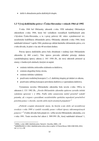 12
 došlo k obmedzeniu počtu dedičských skupín.
1.3 Vývoj dedičského práva v Česko-Slovensku v rokoch 1964 až 1992
V roku 1964 bol Občiansky zákonník z roku 1950 nahradený Občianskym
zákonníkom z roku 1964, ktorý bol výsledkom rozsiahlych kodifikačných prác
v bývalom Česko-Slovensku, a to v prvej polovici 60. rokov a predstavoval tzv.
socialistickú kodifikáciu občianskeho práva. Občiansky zákonník z roku 1964, ktorý
nadobudol účinnosť 1.apríla 1964, predstavuje základ dnešného občianskeho práva, a to
z toho dôvodu, že platí s viac ako 40 novelami dodnes.
Právna úprava dedičského práva bola obsiahnutá v siedmej časti Občianskeho
zákonníka (§ 460 a nasl.). Táto úprava prevzala základné princípy dedenia
z predchádzajúcej úpravy zákona č. 141/ 1950 Zb., ale nový zákonník priniesol aj
zmeny v čiastkových otázkach, ktorými sú najmä:
 zrušenie inštitútu zmluvného zrieknutia sa dedičstva,
 zrušenie alografnej formy závetu,
 zrušenie inštitútu vydedenia
 používanie rozdielnej koncepcie 2. a 3. dedičskej skupiny pri dedení zo zákona,
 používanie odlišnej koncepcie potvrdenia dedičstva a vyporiadania dedičstva.
Významnou novelou Občianskeho zákonníka bola novela z roku 1982,a to
zákonom č. 131/ 1982 Zb.. „Novela Občianskeho zákonníka opätovne zaviedla inštitút
vydedenia upravený v § 469a. Podľa tohto ustanovenia mohol poručiteľ vydediť
potomka, ak v rozpore s pravidlami socialistického spolužitia neposkytol poručiteľovi
potrebnú pomoc v chorobe, starobe alebo iných závažných prípadoch.“7
„Politické a najmä ekonomické zmeny, ku ktorým u nás došlo od novembrovej
revolúcie v roku 1989 si vynútili rozsiahly posun v oblasti úpravy súkromnoprávnych
pomerov.“ 8
Z tohto dôvodu bola prijatá tzv. veľká novela Občianskeho zákonníka, a to
v roku 1991. Touto novelou bol zákon č. 509/1991 Zb., ktorý nadobudol účinnosť 1,
7
CIRÁK, J. a kol. 2009. Dedičské právo. Šamorín : Heuréka, 2009, s. 49
8
GANDŽALOVÁ, D. 2012. Dedičské právo včera, dnes a zajtra. In Právna Revue. ISSN 1338-5593, 2012,
roč. 1, č. 2, s. 90
 