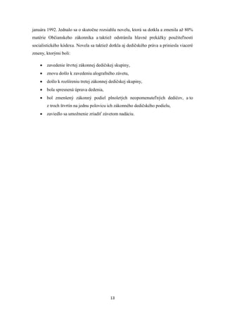 13
januára 1992. Jednalo sa o skutočne rozsiahlu novelu, ktorá sa dotkla a zmenila až 80%
matérie Občianskeho zákonníka a taktiež odstránila hlavné prekážky použiteľnosti
socialistického kódexu. Novela sa taktiež dotkla aj dedičského práva a priniesla viaceré
zmeny, ktorými boli:
 zavedenie štvrtej zákonnej dedičskej skupiny,
 znovu došlo k zavedeniu alografného závetu,
 došlo k rozšíreniu tretej zákonnej dedičskej skupiny,
 bola spresnená úprava dedenia,
 bol zmenšený zákonný podiel plnoletých neopomenuteľných dedičov, a to
z troch štvrtín na jednu polovicu ich zákonného dedičského podielu,
 zaviedlo sa umožnenie zriadiť závetom nadáciu.
 