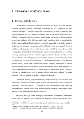 14
2 VŠEOBECNE O DEDIČSKOM PRÁVE
2.1 Dedenie a dedičské právo
„Prechod práv a povinností zomrelého občana na jeho dediča nazývame dedením.
Dedením prechádza majetok zomrelého (označujeme ho ako „poručiteľ) na jeho
právneho nástupcu.“9
Právnym nástupcom, čiže dedičom, je alebo sú spravidla jeho
najbližší príbuzní ako deti, manžel / manželka, rodičia, súrodenci, starí rodičia atď..
Dedičom však môže byť aj iná osoba než osoba blízka, resp. príbuzní. Takouto osobou
za určitých okolností môže byť napríklad veriteľ poručiteľa, štát, ak napríklad niet
dedičov alebo dediči dedičstvo odmietli a poručiteľ nezanechal závet alebo taktiež aj
osoba, ktorá sa postarala o pohreb poručiteľa. „Platná právna úprava, podľa ktorej sa
dedičstvo nadobúda už smrťou poručiteľa, považuje za dediča tú osobu, ktorej svedčí
určitý právny dôvod dedenia a ktorá sa stala subjektom dedičského práva už na základe
uvedenej objektívnej skutočnosti. Dedičom v pravom zmysle slova je teda len ten, kto
prijme dedičstvo a na koho prejde dedičstvo alebo jeho časť po zomretej osobe podľa
ustanovení OZ o dedičskom nástupníctve.“ 10
Rozoznávame dedičov, ktorí dedia na
základe závetu (závetní resp. testamentárni dedičia) a dedičov, ktorí dedia na základe
zákona (zákonní dedičia). Závetným dedičom rozumieme osobu, ktorú poručiteľ za
dediča povolá a môže ňou byť fyzická osoba, právnická osoba alebo aj štát. Zákonným
dedičom je fyzická osoba, ktorá je osobou blízkou poručiteľovi a ktorú Občiansky
zákonník výslovne označuje za dediča v jednotlivých skupinách.
„Predmetom dedenia je majetok poručiteľa, ktorý sa označuje ako dedičstvo, resp.
pozostalosť. Majetkom sa v tomto zmysle rozumie súbor majetkových práv a povinností
absolútnej i relatívnej povahy.“ 11
Dedičstvom, čiže predmetom dedenia, môžu byť
vlastnícke práva, ostatné vecné práva, práva duševného vlastníctva a záväzkové práva,
ktorými sú buď dlhy alebo pohľadávky poručiteľa.
Dedičské právo je veľmi dôležitým subsystémom všeobecného súkromného
práva, ktoré od nepamäti tvorí osobitnú časť kódexovej úpravy občianskeho práva.
9
SCHULTZ, I. a kol. 2006. Právny systém v Slovenskej republike I.. Bratislava : Súvaha, spol. s.r.o., 2006.
s.24
10
CIRÁK, J. a kol. 2010. Dedičské právo. Ostrava : KEY Publishing s.r.o., 2010, s. 14 a s. 15
11
LAZAR, J. a kol. 2006. Občianske právo hmotné 1. Bratislava : IURA EDITION, 2006. s.551
 