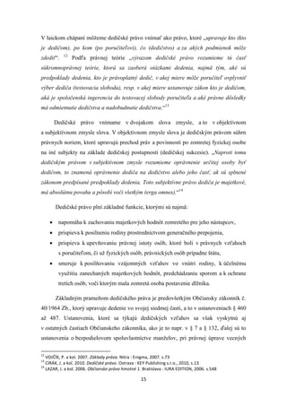 15
V laickom chápaní môžeme dedičské právo vnímať ako právo, ktoré „upravuje kto (kto
je dedičom), po kom (po poručiteľovi), čo (dedičstvo) a za akých podmienok môže
zdediť“. 12
Podľa právnej teórie „výrazom dedičské právo rozumieme tú časť
súkromnoprávnej teórie, ktorá sa zaoberá otázkami dedenia, najmä tým, aké sú
predpoklady dedenia, kto je právoplatný dedič, v akej miere môže poručiteľ ovplyvniť
výber dediča (testovacia sloboda), resp. v akej miere ustanovuje zákon kto je dedičom,
aká je spoločenská ingerencia do testovacej slobody poručiteľa a aké právne dôsledky
má odmietnutie dedičstva a nadobudnutie dedičstva.“13
Dedičské právo vnímame v dvojakom slova zmysle, a to v objektívnom
a subjektívnom zmysle slova. V objektívnom zmysle slova je dedičským právom súhrn
právnych noriem, ktoré upravujú prechod práv a povinností po zomretej fyzickej osobe
na iné subjekty na základe dedičskej postupnosti (dedičskej sukcesie). „Naproti tomu
dedičským právom v subjektívnom zmysle rozumieme oprávnenie určitej osoby byť
dedičom, to znamená oprávnenie dediča na dedičstvo alebo jeho časť, ak sú splnené
zákonom predpísané predpoklady dedenia. Toto subjektívne právo dediča je majetkové,
má absolútnu povahu a pôsobí voči všetkým (erga omnes).“14
Dedičské právo plní základné funkcie, ktorými sú najmä:
 napomáha k zachovaniu majetkových hodnôt zomretého pre jeho nástupcov,
 prispieva k posilneniu rodiny prostredníctvom generačného prepojenia,
 prispieva k upevňovaniu právnej istoty osôb, ktoré boli v právnych vzťahoch
s poručiteľom, či už fyzických osôb, právnických osôb prípadne štátu,
 smeruje k posilňovaniu vzájomných vzťahov vo vnútri rodiny, k účelnému
využitiu zanechaných majetkových hodnôt, predchádzaniu sporom a k ochrane
tretích osôb, voči ktorým mala zomretá osoba postavenie dlžníka.
Základným prameňom dedičského práva je predovšetkým Občiansky zákonník č.
40/1964 Zb., ktorý upravuje dedenie vo svojej siedmej časti, a to v ustanoveniach § 460
až 487. Ustanovenia, ktoré sa týkajú dedičských vzťahov sa však vyskytnú aj
v ostatných častiach Občianskeho zákonníka, ako je to napr. v § 7 a § 132, ďalej sú to
ustanovenia o bezpodielovom spoluvlastníctve manželov, pri právnej úprave vecných
12
VOJČÍK, P. a kol. 2007. Základy práva. Nitra : Enigma, 2007. s.73
13
CIRÁK, J. a kol. 2010. Dedičské právo. Ostrava : KEY Publishing s.r.o., 2010, s.13
14
LAZAR, J. a kol. 2006. Občianske právo hmotné 1. Bratislava : IURA EDITION, 2006. s.548
 