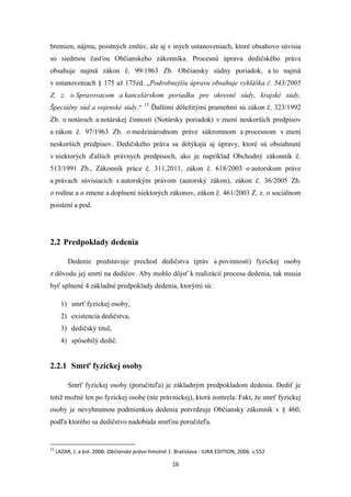16
bremien, nájmu, poistných zmlúv, ale aj v iných ustanoveniach, ktoré obsahovo súvisia
so siedmou časťou Občianskeho zákonníka. Procesnú úpravu dedičského práva
obsahuje najmä zákon č. 99/1963 Zb. Občiansky súdny poriadok, a to najmä
v ustanoveniach § 175 až 175zd. „Podrobnejšiu úpravu obsahuje vyhláška č. 543/2005
Z. z. o Spravovacom a kancelárskom poriadku pre okresné súdy, krajské súdy,
Špeciálny súd a vojenské súdy.“ 15
Ďalšími dôležitými prameňmi sú zákon č. 323/1992
Zb. o notároch a notárskej činnosti (Notársky poriadok) v znení neskorších predpisov
a zákon č. 97/1963 Zb. o medzinárodnom práve súkromnom a procesnom v znení
neskorších predpisov. Dedičského práva sa dotýkajú aj úpravy, ktoré sú obsiahnuté
v niektorých ďalších právnych predpisoch, ako je napríklad Obchodný zákonník č.
513/1991 Zb., Zákonník práce č. 311,2011, zákon č. 618/2003 o autorskom práve
a právach súvisiacich s autorským právom (autorský zákon), zákon č. 36/2005 Zb.
o rodine a o zmene a doplnení niektorých zákonov, zákon č. 461/2003 Z. z. o sociálnom
poistení a pod.
2.2 Predpoklady dedenia
Dedenie predstavuje prechod dedičstva (práv a povinností) fyzickej osoby
z dôvodu jej smrti na dedičov. Aby mohlo dôjsť k realizácií procesu dedenia, tak musia
byť splnené 4 základné predpoklady dedenia, ktorými sú:
1) smrť fyzickej osoby,
2) existencia dedičstva,
3) dedičský titul,
4) spôsobilý dedič.
2.2.1 Smrť fyzickej osoby
Smrť fyzickej osoby (poručiteľa) je základným predpokladom dedenia. Dediť je
totiž možné len po fyzickej osobe (nie právnickej), ktorá zomrela. Fakt, že smrť fyzickej
osoby je nevyhnutnou podmienkou dedenia potvrdzuje Občiansky zákonník v § 460,
podľa ktorého sa dedičstvo nadobúda smrťou poručiteľa.
15
LAZAR, J. a kol. 2006. Občianske právo hmotné 1. Bratislava : IURA EDITION, 2006. s.552
 