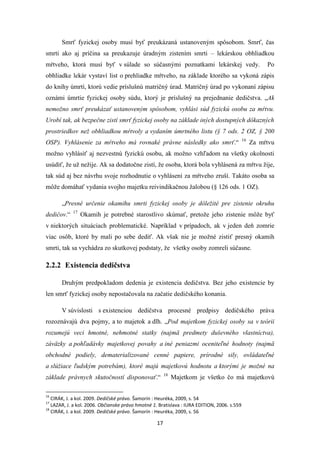 17
Smrť fyzickej osoby musí byť preukázaná ustanoveným spôsobom. Smrť, čas
smrti ako aj príčina sa preukazuje úradným zistením smrti – lekárskou obhliadkou
mŕtveho, ktorá musí byť v súlade so súčasnými poznatkami lekárskej vedy. Po
obhliadke lekár vystaví list o prehliadke mŕtveho, na základe ktorého sa vykoná zápis
do knihy úmrtí, ktorú vedie príslušnú matričný úrad. Matričný úrad po vykonaní zápisu
oznámi úmrtie fyzickej osoby súdu, ktorý je príslušný na prejednanie dedičstva. „Ak
nemožno smrť preukázať ustanoveným spôsobom, vyhlási súd fyzickú osobu za mŕtvu.
Urobí tak, ak bezpečne zistí smrť fyzickej osoby na základe iných dostupných dôkazných
prostriedkov než obhliadkou mŕtvoly a vydaním úmrtného listu (§ 7 ods. 2 OZ, § 200
OSP). Vyhlásenie za mŕtveho má rovnaké právne následky ako smrť.“ 16
Za mŕtvu
možno vyhlásiť aj nezvestnú fyzickú osobu, ak možno vzhľadom na všetky okolnosti
usúdiť, že už nežije. Ak sa dodatočne zistí, že osoba, ktorá bola vyhlásená za mŕtvu žije,
tak súd aj bez návrhu svoje rozhodnutie o vyhlásení za mŕtveho zruší. Takáto osoba sa
môže domáhať vydania svojho majetku reivindikačnou žalobou (§ 126 ods. 1 OZ).
„Presné určenie okamihu smrti fyzickej osoby je dôležité pre zistenie okruhu
dedičov.“ 17
Okamih je potrebné starostlivo skúmať, pretože jeho zistenie môže byť
v niektorých situáciach problematické. Napríklad v prípadoch, ak v jeden deň zomrie
viac osôb, ktoré by mali po sebe dediť. Ak však nie je možné zistiť presný okamih
smrti, tak sa vychádza zo skutkovej podstaty, že všetky osoby zomreli súčasne.
2.2.2 Existencia dedičstva
Druhým predpokladom dedenia je existencia dedičstva. Bez jeho existencie by
len smrť fyzickej osoby nepostačovala na začatie dedičského konania.
V súvislosti s existenciou dedičstva procesné predpisy dedičského práva
rozoznávajú dva pojmy, a to majetok a dlh. „Pod majetkom fyzickej osoby sa v teórii
rozumejú veci hmotné, nehmotné statky (najmä predmety duševného vlastníctva),
záväzky a pohľadávky majetkovej povahy a iné peniazmi oceniteľné hodnoty (najmä
obchodné podiely, dematerializované cenné papiere, prírodné sily, ovládateľné
a slúžiace ľudským potrebám), ktoré majú majetkovú hodnotu a ktorými je možné na
základe právnych skutočností disponovať.“ 18
Majetkom je všetko čo má majetkovú
16
CIRÁK, J. a kol. 2009. Dedičské právo. Šamorín : Heuréka, 2009, s. 54
17
LAZAR, J. a kol. 2006. Občianske právo hmotné 1. Bratislava : IURA EDITION, 2006. s.559
18
CIRÁK, J. a kol. 2009. Dedičské právo. Šamorín : Heuréka, 2009, s. 56
 