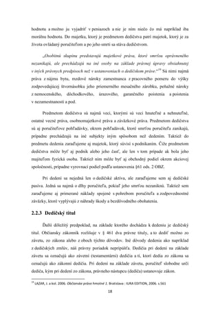 18
hodnotu a možno ju vyjadriť v peniazoch a nie je ním niečo čo má napríklad iba
morálnu hodnotu. Do majetku, ktorý je predmetom dedičstva patrí majetok, ktorý je za
života ovládaný poručiteľom a po jeho smrti sa stáva dedičstvom.
„Osobitnú skupinu predstavujú majetkové práva, ktoré smrťou oprávneného
nezanikajú, ale prechádzajú na iné osoby na základe právnej úpravy obsiahnutej
v iných právnych predpisoch než v ustanoveniach o dedičskom práve.“19
Sú nimi najmä
práva z nájmu bytu, mzdové nároky zamestnanca z pracovného pomeru do výšky
zodpovedajúcej štvornásobku jeho priemerného mesačného zárobku, peňažné nároky
z nemocenského, dôchodkového, úrazového, garančného poistenia a poistenia
v nezamestnanosti a pod.
Predmetom dedičstva sú najmä veci, ktorými sú veci hnuteľné a nehnuteľné,
ostatné vecné práva, osobnomajetkové práva a záväzkové práva. Predmetom dedičstva
sú aj poručiteľove pohľadávky, okrem pohľadávok, ktoré smrťou poručiteľa zanikajú,
prípadne prechádzajú na iné subjekty iným spôsobom než dedením. Taktiež do
predmetu dedenia zaraďujeme aj majetok, ktorý súvisí s podnikaním. Čiže predmetom
dedičstva môže byť aj podnik alebo jeho časť, ale len v tom prípade ak bola jeho
majiteľom fyzická osoba. Taktiež ním môže byť aj obchodný podiel okrem akciovej
spoločnosti, prípadne vyrovnací podiel podľa ustanovenia §61 ods. 2 OBZ.
Pri dedení sa nejedná len o dedičské aktíva, ale zaraďujeme sem aj dedičské
pasíva. Jedná sa najmä o dlhy poručiteľa, pokiaľ jeho smrťou nezaniknú. Taktiež sem
zaraďujeme aj primerané náklady spojené s pohrebom poručiteľa a zodpovednostné
záväzky, ktoré vyplývajú z náhrady škody a bezdôvodného obohatenia.
2.2.3 Dedičský titul
Ďalší dôležitý predpoklad, na základe ktorého dochádza k dedeniu je dedičský
titul. Občiansky zákonník rozlišuje v § 461 dva právne tituly, a to dediť možno zo
závetu, zo zákona alebo z oboch týchto dôvodov. Iné dôvody dedenia ako napríklad
z dedičských zmlúv, náš právny poriadok nepripúšťa. Dedičia pri dedení na základe
závetu sa označujú ako závetní (testamentárni) dedičia a tí, ktorí dedia zo zákona sa
označujú ako zákonní dedičia. Pri dedení na základe závetu, poručiteľ slobodne určí
dediča, kým pri dedení zo zákona, právneho nástupcu (dediča) ustanovuje zákon.
19
LAZAR, J. a kol. 2006. Občianske právo hmotné 1. Bratislava : IURA EDITION, 2006. s.561
 