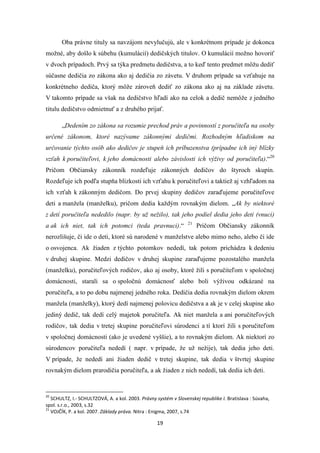 19
Oba právne tituly sa navzájom nevylučujú, ale v konkrétnom prípade je dokonca
možné, aby došlo k súbehu (kumulácií) dedičských titulov. O kumulácií možno hovoriť
v dvoch prípadoch. Prvý sa týka predmetu dedičstva, a to keď tento predmet môžu dediť
súčasne dedičia zo zákona ako aj dedičia zo závetu. V druhom prípade sa vzťahuje na
konkrétneho dediča, ktorý môže zároveň dediť zo zákona ako aj na základe závetu.
V takomto prípade sa však na dedičstvo hľadí ako na celok a dedič nemôže z jedného
titulu dedičstvo odmietnuť a z druhého prijať.
„Dedením zo zákona sa rozumie prechod práv a povinností z poručiteľa na osoby
určené zákonom, ktoré nazývame zákonnými dedičmi. Rozhodným hľadiskom na
určovanie týchto osôb ako dedičov je stupeň ich príbuzenstva (prípadne ich iný blízky
vzťah k poručiteľovi, k jeho domácnosti alebo závislosti ich výživy od poručiteľa).“20
Pričom Občiansky zákonník rozdeľuje zákonných dedičov do štyroch skupín.
Rozdeľuje ich podľa stupňa blízkosti ich vzťahu k poručiteľovi a taktiež aj vzhľadom na
ich vzťah k zákonným dedičom. Do prvej skupiny dedičov zaraďujeme poručiteľove
deti a manžela (manželku), pričom dedia každým rovnakým dielom. „Ak by niektoré
z detí poručiteľa nededilo (napr. by už nežilo), tak jeho podiel dedia jeho deti (vnuci)
a ak ich niet, tak ich potomci (teda pravnuci).“ 21
Pričom Občiansky zákonník
nerozlišuje, či ide o deti, ktoré sú narodené v manželstve alebo mimo neho, alebo či ide
o osvojenca. Ak žiaden z týchto potomkov nededí, tak potom prichádza k dedeniu
v druhej skupine. Medzi dedičov v druhej skupine zaraďujeme pozostalého manžela
(manželku), poručiteľových rodičov, ako aj osoby, ktoré žili s poručiteľom v spoločnej
domácnosti, starali sa o spoločnú domácnosť alebo boli výživou odkázané na
poručiteľa, a to po dobu najmenej jedného roka. Dedičia dedia rovnakým dielom okrem
manžela (manželky), ktorý dedí najmenej polovicu dedičstva a ak je v celej skupine ako
jediný dedič, tak dedí celý majetok poručiteľa. Ak niet manžela a ani poručiteľových
rodičov, tak dedia v tretej skupine poručiteľovi súrodenci a tí ktorí žili s poručiteľom
v spoločnej domácnosti (ako je uvedené vyššie), a to rovnakým dielom. Ak niektorí zo
súrodencov poručiteľa nededí ( napr. v prípade, že už nežije), tak dedia jeho deti.
V prípade, že nededí ani žiaden dedič v tretej skupine, tak dedia v štvrtej skupine
rovnakým dielom prarodičia poručiteľa, a ak žiaden z nich nededí, tak dedia ich deti.
20
SCHULTZ, I.- SCHULTZOVÁ, A. a kol. 2003. Právny systém v Slovenskej republike I. Bratislava : Súvaha,
spol. s.r.o., 2003, s.32
21
VOJČÍK, P. a kol. 2007. Základy práva. Nitra : Enigma, 2007, s.74
 