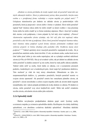 20
„Dedenie zo závetu prichádza do úvahy najmä vtedy ak poručiteľ nemá deti ani
iných zákonných dedičov. Závet je jednostranný právny úkon poručiteľa, ktorým tento
osobne a v predpísanej forme rozhoduje o svojom majetku pre prípad smrti.“ 22
Určujúcou skutočnosťou pre dedenie na základe závetu je predovšetkým vôľa
poručiteľa, ktorá je prejavená v závete alebo v listine o vydedení. Závet môže poručiteľ
napísať buď vlastnou rukou alebo ho môže zriadiť za účasti svedkov v inej písomnej
forme alebo ho môže zriadiť aj vo forme notárskej zápisnice. Musí v ňom byť uvedený
deň, mesiac a rok podpísania, v inom prípade by bol taký závet neplatný. „Platnosť
vlastnoručne napísaného závetu vyžaduje, aby bol celý jeho text napísaný rukou
poručiteľa a aby bol ním aj podpísaný. Závet, ktorý poručiteľ nenapísal vlastnou rukou,
musí vlastnou rukou podpísať a pred dvoma súčasne prítomnými svedkami musí
výslovne prejaviť, že listina obsahuje jeho poslednú vôľu. Svedkovia musia závet
podpísať.“ 23
Taktiež spoločný závet viacerých poručiteľov nepripadá do úvahy. Ak je
poručiteľom maloletá osoba, ktorá dovŕšila 15 rok, nevidomá osoba, osoba ktorá nevie
čítať alebo písať alebo je ním osoba nepočujúca, tak sa vyžadujú osobitné náležitosti
závetu (§ 476c až 476f OZ). Ako je už uvedené vyššie, tak pri dedení na základe závetu
môže poručiteľ za dediča ustanoviť aj inú osobu, ktorá by inak podľa zákona nededila.
Taktiež môže určiť aj osoby, ktoré dedia zo zákona, a to s vyznačením presných
podielov, konkrétnych vecí a konkrétnych práv, ktoré majú byť predmetom dedičstva.
Táto možnosť je však do istej miery obmedzená. Obmedzenie sa týka tzv.
neopomenuteľných dedičov, t.j. potomkov poručiteľa, ktorých poručiteľ nesmie vo
svojom závete opomenúť. Ak poručiteľ zomrie bez zanechania platného závetu, ak
poručiteľ v závete nerozhodne o celom svojom majetku alebo ak závetní dedič majetok
nenadobudne, tak v takom prípade prichádza do úvahy dedenie zo zákona. Pri dedení zo
závetu, môže poručiteľ svoj závet kedykoľvek zrušiť. Môže tak urobiť zriadením
nového závetu, odvolaním závetu alebo jeho zničením.
2.2.4 Spôsobilý dedič
Ďalším nevyhnutým predpokladom dedenia popri smrti fyzickej osoby
a existencie majetku je existencia spôsobilého dediča. Rozlišujeme dva druhy dedičskej
spôsobilosti, a to absolútnu a relatívnu dedičskú spôsobilosť. Absolútna dedičská
22
SCHULTZ, I. a kol. 2006. Právny systém v Slovenskej republike I. Bratislava : Súvaha, spol. s.r.o., 2006,
s.25
23
SCHULTZ, I.- SCHULTZOVÁ, A. a kol. 2003. Právny systém v Slovenskej republike I. Bratislava : Súvaha,
spol. s.r.o., 2003, s. 34
 