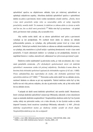 21
spôsobilosť spočíva na objektívnom základe, kým pri relatívnej spôsobilosti sa
uplatňujú subjektívne aspekty. Absolútna dedičská spôsobilosť spočíva v spôsobilosti
dediča na práva a povinnosti, ktorá vzniká narodením a končí smrťou. „Osoba, ktorá
v čase smrti poručiteľa nežije (ešte sa nenarodila) alebo už nežije (neprežila
poručiteľa), nemôže dediť. To znamená, že dedičom zo zákona alebo zo závetu sa môže
stať len ten, kto sa dožil smrti poručiteľa.“24
Môže ním byť aj nasciturus – už počaté
dieťa, pri ktorom však vyžaduje, aby sa narodilo živé.
Aby mohla osoba dediť, tak sa okrem spôsobilosti mať práva a povinnosti
vyžadujú aj iné predpoklady. Pri osobách ktoré dedia zo zákona na základe
príbuzenského pomeru, sa vyžaduje, aby príbuzenský pomer trval aj v čase smrti
poručiteľa. Taktiež pri osobách, ktorá dedia zo zákona na základe manželského pomeru,
sa vyžaduje, aby manželstvo ( aj keď nežijú v spoločnej domácnosti) trvalo v čase smrti
poručiteľa. U iných zákonných dedičov sa vyžadujú aj iné predpoklady, ktorými sú
napríklad členstvo v rodine, starostlivosť, odkázanosť na vyživovaciu povinnosť a pod.
Dedičstvo môže nadobudnúť aj právnická osoba, je však nevyhnutné, aby v čase
smrti poručiteľa existovala. „Pri obchodných spoločnostiach súvisí ich dedičská
spôsobilosť s momentom vzniku ich právnej subjektivity. Dochádza k nemu dňom, ku
ktorému bola obchodná spoločnosť zapísaná do obchodného registra (§ 62 ods. 1 OBZ).
Počas zakladateľskej fázy neprichádza do úvahy, aby obchodná spoločnosť bola
spôsobilým dedičom (§57 OBZ).“ 25
Právnická osoba môže dediť len na základe závetu,
možnosť dedenia zo zákona sa pri nej nepripúšťa. Taktiež dedičom môže byť aj štát,
keďže ten má vždy právnu subjektu, ale ako aj právnická osoba, tak aj štát môže dediť
len na základe závetu.
V prípade ak dedič nemá dedičskú spôsobilosť, tak nemôže dediť. Skutočnosti,
ktoré vylučujú dedičskú spôsobilosť ustanovuje Občiansky zákonník a tieto skutočnosti
majú za následok dedičskú nespôsobilosť. Nespôsobilým dedičom môže byť len fyzická
osoba, nikdy nie právnická osoba, a to z toho dôvodu, že len fyzická osoba sa môže
dopustiť konania, ktoré taxatívne vymedzuje Občiansky zákonník v § 469. „Dôvody
dedičskej nespôsobilosti možno po skutkovej stránke zaradiť do dvoch skupín.
Nespôsobilým dedičom je ten, kto sa dopustil:
24
LAZAR, J. a kol. 2006. Občianske právo hmotné 1. Bratislava : IURA EDITION, 2006. s.566
25
CIRÁK, J. a kol. 2009. Dedičské právo. Šamorín : Heuréka, 2009, s. 63
 