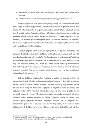 22
a) úmyselného trestného činu proti poručiteľovi, jeho manželovi, deťom alebo
rodičom,
b) zavrhnutiahodné konanie proti prejavu poručiteľovej poslednej vôle.“26
V prvom prípade sa musí jednať o úmyselný trestný čin. Nedbanlivostný delikt
nemá vplyv na dedičskú spôsobilosť. Taktiež nezáleží na tom či páchateľ bol za taký
trestný čin odsúdený, alebo či sa proti nemu začalo trestné stíhanie a nezáleží ani na
tom, či zanikla možnosť trestného stíhania z dôvodu premlčania, amnestie, prípadne ak
sa trestné stíhanie nemohlo začať z dôvodu smrti páchateľa. Výpočet osôb, proti ktorým
musí taký čin smerovať je taxatívne vymedzený v Občianskom zákonníku. To znamená,
že ak došlo k spáchaniu úmyselného trestného činu voči iným osobám, tak to nemá
vplyv na dedičskú spôsobilosť dediča.
V druhom prípade zákon vychádza z predpokladu, že by bolo nezlučiteľné zo
zásadami dedičského práva, ak by dedičstvo nadobudla osoba, ktorá sa snaží navodiť
stav, ktorí nezodpovedá vôli poručiteľa. Takéhoto konania sa možno dopustiť za života
poručiteľa ako aj po poručiteľovej smrti. Ak sa taký čin stane za života poručiteľa, a ten
taký čin dedičovi odpustí, tak môže byť tento dôvod dedičskej nespôsobilosti
konvalidovaný. „V tomto prípade sa nevyžaduje konanie, ktoré by napĺňalo skutkovú
podstatu trestného činu alebo prečinu, stačí konanie, ktoré je zavrhnutiahodné
z hľadiska dobrých mravov.“ 27
Súd na dedičskú nespôsobilosť prihliada z úradnej povinnosti, pretože pri
naplnení uvedených dôvodov dedičská nespôsobilosť nastáva ex lege, čiže priamo zo
zákona. Ak sa na dediča vzťahuje niektorý z dôvodov dedičskej nespôsobilosti, tak sa
na neho hľadí akoby ani neexistoval. V prípade ak sa jedná o dediča zo závetu, jeho
dedičský podiel môže pripadnúť náhradnému dedičovi a to v tom prípade, ak ho
poručiteľ ustanovil v závete. Ak náhradného dediča poručiteľa neustanoví, tak tento
dedičský podiel pripadne dedičom zo zákona. V prípade dediča zo zákona, jeho
dedičský podiel pripadne ostatným zákonným dedičom, ak sa neuplatní tzv.
reprezentačné právo (ak je zákonný dedič nespôsobilý dediť, dedia namiesto neho
dedičia, ktorých dedičské právo závisí od toho, či táto osoba dedí, alebo nie). „Keď je
26
MIKEŠ, J.- MUZIKÁŘ, L. 2011. Dědické právo v teorii a praxi. Praha 2: Leges, s.r.o., 2011, s.26
27
CIRÁK, J. a kol. 2009. Dedičské právo. Šamorín : Heuréka, 2009, s. 65
 