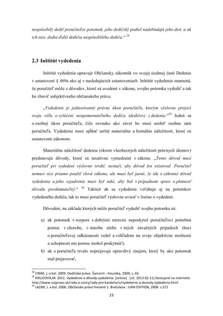 23
nespôsobilý dediť poručiteľov potomok, jeho dedičský podiel nadobúdajú jeho deti, a ak
ich niet, dedia ďalší dedičia nespôsobilého dediča.“ 28
2.3 Inštitút vydedenia
Inštitút vydedenia upravuje Občiansky zákonník vo svojej siedmej časti Dedenie
v ustanovení § 469a ako aj v nasledujúcich ustanoveniach. Inštitút vydedenia znamená,
že poručiteľ môže z dôvodov, ktoré sú uvedené v zákone, svojho potomka vydediť a tak
ho zbaviť subjektívneho občianskeho práva.
„Vydedenie je jednostranný právny úkon poručiteľa, ktorým výslovne prejaví
svoju vôľu o vylúčení neopomenuteľného dediča (dedičov) z dedenia.“29
Jedná sa
o osobný úkon poručiteľa, čiže rovnako ako závet ho musí urobiť osobne sám
poručiteľa. Vydedenie musí spĺňať určité materiálne a formálne náležitosti, ktoré sú
ustanovené zákonom.
Materiálnu náležitosť dedenia (okrem všeobecných náležitostí právnych úkonov)
predstavujú dôvody, ktoré sú taxatívne vymedzené v zákone. „Tento dôvod musí
poručiteľ pri vydedení výslovne tvrdiť, nestačí, aby dôvod len existoval. Poručiteľ
nemusí síce priamo použiť slová zákona, ale musí byť jasné, že ide o zákonný dôvod
vydedenia a jeho vyjadrenie musí byť také, aby bol v prípadnom spore o platnosť
dôvodu preskúmateľný.“ 30
Taktiež ak sa vydedenie vzťahuje aj na potomkov
vydedeného dediča, tak to musí poručiteľ výslovne uviesť v listine o vydedení.
Dôvodmi, na základe ktorých môže poručiteľ vydediť svojho potomka sú:
a) ak potomok v rozpore s dobrými mravmi neposkytol poručiteľovi potrebnú
pomoc v chorobe, v starobe alebo v iných závažných prípadoch (hoci
o poručiteľovej odkázanosti vedel a vzhľadom na svoje objektívne možnosti
a schopnosti mu pomoc mohol poskytnúť),
b) ak o poručiteľa trvalo neprejavuje opravdivý záujem, ktorý by ako potomok
mal prejavovať,
28
CIRÁK, J. a kol. 2009. Dedičské právo. Šamorín : Heuréka, 2009, s. 66
29
KIKLICOVÁ,M. 2011. Vydedenie a dôvody vydedenia. [online] . [cit. 2013.02.11] Dostupné na internete:
http://www.najpravo.sk/rady-a-vzory/rady-pre-kazdeho/v/vydedenie-a-dovody-vydedenia.html
30
LAZAR, J. a kol. 2006. Občianske právo hmotné 1. Bratislava : IURA EDITION, 2006. s.571
 