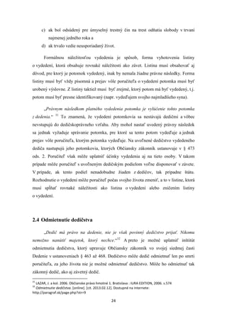 24
c) ak bol odsúdený pre úmyselný trestný čin na trest odňatia slobody v trvaní
najmenej jedného roka a
d) ak trvalo vedie neusporiadaný život.
Formálnou náležitosťou vydedenia je spôsob, forma vyhotovenia listiny
o vydedení, ktorá obsahuje rovnaké náležitosti ako závet. Listina musí obsahovať aj
dôvod, pre ktorý je potomok vydedený, inak by nemala žiadne právne následky. Forma
listiny musí byť vždy písomná a prejav vôle poručiteľa o vydedení potomka musí byť
urobený výslovne. Z listiny taktiež musí byť zrejmé, ktorý potom má byť vydedený, t.j.
potom musí byť presne identifikovaný (napr. vydeďujem svojho najmladšieho syna).
„Právnym následkom platného vydedenia potomka je vylúčenie tohto potomka
z dedenia.“ 31
To znamená, že vydedení potomkovia sa nestávajú dedičmi a vôbec
nevstupujú do dedičskoprávneho vzťahu. Aby mohol nastať uvedený právny následok
sa jednak vyžaduje správanie potomka, pre ktoré sa tento potom vydeďuje a jednak
prejav vôle poručiteľa, ktorým potomka vydeďuje. Na uvoľnené dedičstvo vydedeného
dediča nastupujú jeho potomkovia, ktorých Občiansky zákonník ustanovuje v § 473
ods. 2. Poručiteľ však môže uplatniť účinky vydedenia aj na tieto osoby. V takom
prípade môže poručiteľ s uvoľneným dedičským podielom voľne disponovať v závete.
V prípade, ak tento podiel nenadobudne žiaden z dedičov, tak pripadne štátu.
Rozhodnutie o vydedení môže poručiteľ počas svojho života zmeniť, a to v listine, ktorá
musí spĺňať rovnaké náležitosti ako listina o vydedení alebo zničením listiny
o vydedení.
2.4 Odmietnutie dedičstva
„Dedič má právo na dedenie, nie je však povinný dedičstvo prijať. Nikomu
nemožno nanútiť majetok, ktorý nechce.“32
A preto je možné uplatniť inštitút
odmietnutia dedičstva, ktorý upravuje Občiansky zákonník vo svojej siedmej časti
Dedenie v ustanoveniach § 463 až 468. Dedičstvo môže dedič odmietnuť len po smrti
poručiteľa, za jeho života nie je možné odmietnuť dedičstvo. Môže ho odmietnuť tak
zákonný dedič, ako aj závetný dedič.
31
LAZAR, J. a kol. 2006. Občianske právo hmotné 1. Bratislava : IURA EDITION, 2006. s.574
32
Odmietnutie dedičstva. [online]. [cit. 2013.02.12]. Dostupné na internete:
http://paragraf.sk/page.php?str=9
 