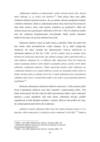 25
„Odmietnutie dedičstva je jednostranný, osobný adresný právny úkon, ktorým
dedič vyhlasuje, že sa nechce stať dedičom.“33
Tento právny úkon musí spĺňať
všeobecné náležitosti právnych úkonov, ako aj osobitné, zákonom predpísané formálne
a obsahové náležitosti. Jedná sa o jednostranný právny úkon, ktorý musí byť určený len
súdu alebo notárovi, ktorý vedie konanie o dedičstve po poručiteľovi. Môže byť
urobený ústnym ako aj písomným vyhlásením (§ 463 ods. 1 OZ). Po obsahovej stránke
musí byť vyhlásenie bezpodmienečné a bezvýhradné. Dedič nemôže odmietnuť
dedičstvo len sčasti, ale musí ho odmietnuť ako celok.
Odmietnuť dedičstvo môže len dedič, ktorý je spôsobilý. Môže tak urobiť buď
sám osobne alebo prostredníctvom svojho zástupcu. Ak je dedič zastupovaný
zástupcom, tak zákon vyžaduje aby splnomocnenie výslovne oprávňovalo na
odmietnutie dedičstva (§ 463 ods. 2 OZ). „Ak ide o dediča, ktorý je maloletý alebo
ktorému bol ustanovený opatrovník, jeho zákonný zástupca alebo opatrovník môže za
neho dedičstvo odmietnuť len so súhlasom súdu. Opatrovník, ktorý bol ustanovený
súdom neznámemu dedičovi alebo dedičovi neznámeho pobytu, nemôže urobiť takéto
vyhlásenie o odmietnutí dedičstva. Takýto opatrovník nemôže urobiť vyhlásenie ani
o odmietnutí dedičstva ani o prijatí dedičstva, pretože na neznámeho dediča alebo na
dediča, ktorého pobyt je neznámy, ktorý bol o svojom dedičskom práve upovedomený
vyhláškou súdu a ktorý v určenej lehote nedal o sebe vedieť, sa pri prejednaní dedičstva
neprihliada.“34
Občiansky zákonník pri odmietnutí dedičstva ustanovuje v § 464 aj lehotu, podľa
ktorej k odmietnutiu dedičstva musí dôjsť najneskôr v jednomesačnej lehote. Táto
lehota začína plynúť odo dňa, kedy bol dedič upovedomený súdom o práve odmietnuť
dedičstvo a o jeho následkoch. Súd môže lehotu z dôležitých dôvodov predĺžiť
(napríklad ak sa dedič dlhodobo nachádza v cudzine). Môže ju však predĺžiť len vtedy,
ak uvedená jednomesačná lehota ešte neuplynula.
„Dedičstvo nemôže odmietnuť dedič, ktorý dal svojím počínaním najavo ( či už
úmyselne, alebo neúmyselne), že dedičstvo nechce odmietnuť (§ 465 OZ).“ 35
Jedná sa
33
CIRÁK, J. a kol. 2009. Dedičské právo. Šamorín : Heuréka, 2009, s. 69
34
Odmietnutie dedičstva. [online]. [cit. 2013.02.12]. Dostupné na internete:
http://paragraf.sk/page.php?str=9
35
CIRÁK, J. a kol. 2009. Dedičské právo. Šamorín : Heuréka, 2009, s. 70
 