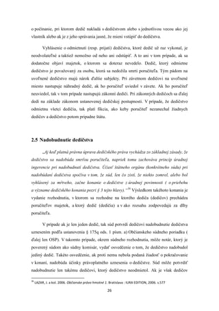 26
o počínanie, pri ktorom dedič nakladá s dedičstvom alebo s jednotlivou vecou ako jej
vlastník alebo ak je z jeho správania jasné, že mieni vstúpiť do dedičstva.
Vyhlásenie o odmietnutí (resp. prijatí) dedičstva, ktoré dedič už raz vykonal, je
neodvolateľné a taktiež nemožno od neho ani odstúpiť. A to ani v tom prípade, ak sa
dodatočne objaví majetok, o ktorom sa doteraz nevedelo. Dedič, ktorý odmietne
dedičstvo je považovaný za osobu, ktorá sa nedožila smrti poručiteľa. Tým pádom na
uvoľnené dedičstvo majú nárok ďalšie subjekty. Pri závetnom dedičovi na uvoľnené
miesto nastupuje náhradný dedič, ak ho poručiteľ uviedol v závete. Ak ho poručiteľ
neuviedol, tak v tom prípade nastupujú zákonní dediči. Pri zákonných dedičoch sa ďalej
dedí na základe zákonom ustanovenej dedičskej postupnosti. V prípade, že dedičstvo
odmietnu všetci dedičia, tak platí fikcia, ako keby poručiteľ nezanechal žiadnych
dedičov a dedičstvo potom pripadne štátu.
2.5 Nadobudnutie dedičstva
„Aj keď platná právna úprava dedičského práva vychádza zo základnej zásady, že
dedičstvo sa nadobúda smrťou poručiteľa, napriek tomu zachováva princíp úradnej
ingerencie pri nadobudnutí dedičstva. Účasť štátneho orgánu (konkrétneho súdu) pri
nadobúdaní dedičstva spočíva v tom, že súd, len čo zistí, že niekto zomrel, alebo bol
vyhlásený za mŕtveho, začne konanie o dedičstve z úradnej povinnosti ( o priebehu
a význame dedičského konania pozri § 3 tejto hlavy).“36
Výsledkom takéhoto konania je
vydanie rozhodnutia, v ktorom sa rozhodne na ktorého dediča (dedičov) prechádza
poručiteľov majetok, a ktorý dedič (dedičia) a v ako rozsahu zodpovedajú za dlhy
poručiteľa.
V prípade ak je len jeden dedič, tak súd potvrdí dedičovi nadobudnutie dedičstva
uznesením podľa ustanovenia § 175q ods. 1 písm. a) Občianskeho súdneho poriadku (
ďalej len OSP). V takomto prípade, okrem súdneho rozhodnutia, môže notár, ktorý je
poverený súdom ako súdny komisár, vydať osvedčenie o tom, že dedičstvo nadobudol
jediný dedič. Takéto osvedčenie, ak proti nemu nebola podaná žiadosť o pokračovanie
v konaní, nadobúda účinky právoplatného uznesenia o dedičstve. Súd môže potvrdiť
nadobudnutie len takému dedičovi, ktorý dedičstvo neodmietol. Ak je však dedičov
36
LAZAR, J. a kol. 2006. Občianske právo hmotné 1. Bratislava : IURA EDITION, 2006. s.577
 
