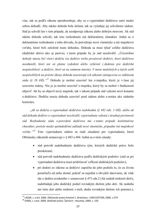 27
viac, tak sa podľa zákona uprednostňuje, aby sa o vyporiadaní dedičstva sami medzi
sebou dohodli. Aby takáto dohoda bola účinná, tak sa vyžaduje jej schválenie súdom.
Súd ju schváli len v tom prípade, ak neodporuje zákonu alebo dobrým mravom. Ak súd
takúto dohodu schváli, tak toto rozhodnutie má deklaratórny charakter. Jedná sa o
deklaratórne rozhodnutie z toho dôvodu, že potvrdzuje nové vlastnícke a iné majetkové
vzťahy, ktoré boli založené touto dohodou. Dohoda sa musí týkať celého dedičstva
(dedičské aktíva ako aj pasíva), v inom prípade by ju súd neschválil. „Účastníkmi
dohody musia byť všetci dedičia (za dedičov treba považovať dedičov, ktorí dedičstvo
neodmietli, ktorí nie sú platne vydedení alebo vylúčení z dedenia pre dedičskú
nespôsobilosť, a dedičov, ktorí sú na známom mieste). V mene maloletých a iných osôb
nespôsobilých na právne úkony dohodu uzavierajú ich zákonní zástupcovia so súhlasom
súdu (§ 28 OZ).“37
Dohodu je možné uzavrieť len o majetku, ktorý je v čase jej
uzavretia známy. Nie je ju možné uzavrieť o majetku, ktorý by sa mohol v budúcnosti
objaviť. Ak by sa objavil nový majetok, tak v takom prípade súd vykoná nové konanie
o dedičstve. Dedičia musia dohodu uzavrieť pred súdom alebo u notára ako súdneho
komisára.
„Ak sa dedičia o vyporiadaní dedičstva nedohodnú (§ 482 ods. 1 OZ), alebo ak
súd dohodu dedičov o vyporiadaní neschválil, vyporiadanie vykoná z úradnej povinnosti
súd. Rozhodnutie súdu o potvrdení dedičstva má v tomto prípade konštitutívny
charakter, pretože medzi spoludedičmi zakladá nové vlastnícke, prípadne iné majetkové
vzťahy.“38
Toto vyporiadanie súdom sa riadi zásadami pre vyporiadanie, ktoré
Občiansky zákonník ustanovuje v § 483 a 484. Jedná sa o tieto zásady:
 súd potvrdí nadobudnutie dedičstva tým, ktorých dedičské právo bolo
preukázané,
 súd potvrdí nadobudnutie dedičstva podľa dedičských podielov (súd sa pri
vyporiadaní dedičstva musí pridržiavať veľkosti dedičských podielov),
 pri dedení zo zákona sa dedičovi započíta do jeho podielu to, čo za života
poručiteľa od neho dostal, pokiaľ sa nejedná o obvyklé darovania, ak však
ide o dediča uvedeného v ustanovení § 473 ods.2 (Ak nededí niektoré dieťa,
nadobúdajú jeho dedičský podiel rovnakým dielom jeho deti. Ak nededia
ani tieto deti alebo niektoré z nich, dedia rovnakým dielom ich potomci.),
37
LAZAR, J. a kol. 2006. Občianske právo hmotné 1. Bratislava : IURA EDITION, 2006. s.579
38
CIRÁK, J. a kol. 2009. Dedičské právo. Šamorín : Heuréka, 2009, s. 150
 