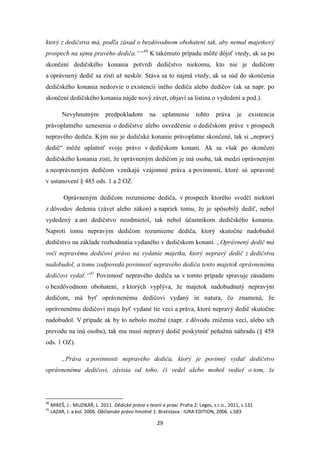29
ktorý z dedičstva má, podľa zásad o bezdôvodnom obohatení tak, aby nemal majetkový
prospech na ujmu pravého dediča.““40
K takémuto prípadu môže dôjsť vtedy, ak sa po
skončení dedičského konania potvrdí dedičstvo niekomu, kto nie je dedičom
a oprávnený dedič sa zistí až neskôr. Stáva sa to najmä vtedy, ak sa súd do skončenia
dedičského konania nedozvie o existencii iného dediča alebo dedičov (ak sa napr. po
skončení dedičského konania nájde nový závet, objaví sa listina o vydedení a pod.).
Nevyhnutným predpokladom na uplatnenie tohto práva je existencia
právoplatného uznesenia o dedičstve alebo osvedčenie o dedičskom práve v prospech
nepravého dediča. Kým nie je dedičské konanie právoplatne skončené, tak si „nepravý
dedič“ môže uplatniť svoje právo v dedičskom konaní. Ak sa však po skončení
dedičského konania zistí, že oprávneným dedičom je iná osoba, tak medzi oprávneným
a neoprávneným dedičom vznikajú vzájomné práva a povinnosti, ktoré sú upravené
v ustanovení § 485 ods. 1 a 2 OZ.
Oprávneným dedičom rozumieme dediča, v prospech ktorého svedčí niektorí
z dôvodov dedenia (závet alebo zákon) a napriek tomu, že je spôsobilý dediť, nebol
vydedený a ani dedičstvo neodmietol, tak nebol účastníkom dedičského konania.
Naproti tomu nepravým dedičom rozumieme dediča, ktorý skutočne nadobudol
dedičstvo na základe rozhodnutia vydaného v dedičskom konaní. „Oprávnený dedič má
voči nepravému dedičovi právo na vydanie majetku, ktorý nepravý dedič z dedičstva
nadobudol, a tomu zodpovedá povinnosť nepravého dediča tento majetok oprávnenému
dedičovi vydať.“41
Povinnosť nepravého dediča sa v tomto prípade spravuje zásadami
o bezdôvodnom obohatení, z ktorých vyplýva, že majetok nadobudnutý nepravým
dedičom, má byť oprávnenému dedičovi vydaný in natura, čo znamená, že
oprávnenému dedičovi majú byť vydané tie veci a práva, ktoré nepravý dedič skutočne
nadobudol. V prípade ak by to nebolo možné (napr. z dôvodu zničenia vecí, alebo ich
prevodu na inú osobu), tak mu musí nepravý dedič poskytnúť peňažnú náhradu (§ 458
ods. 1 OZ).
„Práva a povinnosti nepravého dediča, ktorý je povinný vydať dedičstvo
oprávnenému dedičovi, závisia od toho, či vedel alebo mohol vedieť o tom, že
40
MIKEŠ, J.- MUZIKÁŘ, L. 2011. Dědické právo v teorii a praxi. Praha 2: Leges, s.r.o., 2011, s.131
41
LAZAR, J. a kol. 2006. Občianske právo hmotné 1. Bratislava : IURA EDITION, 2006. s.583
 