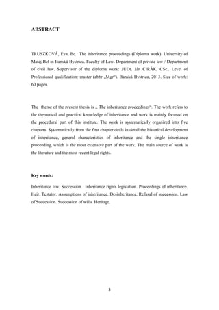 3
ABSTRACT
TRUSZKOVÁ, Eva, Bc.: The inheritance proceedings (Diploma work). University of
Matej Bel in Banská Bystrica. Faculty of Law. Department of private law / Department
of civil law. Supervisor of the diploma work: JUDr. Ján CIRÁK, CSc.. Level of
Professional qualification: master (abbr „Mgr“). Banská Bystrica, 2013. Size of work:
60 pages.
The theme of the present thesis is „ The inheritance proceedings“. The work refers to
the theoretical and practical knowledge of inheritance and work is mainly focused on
the procedural part of this institute. The work is systematically organized into five
chapters. Systematically from the first chapter deals in detail the historical development
of inheritance, general characteristics of inheritance and the single inheritance
proceeding, which is the most extensive part of the work. The main source of work is
the literature and the most recent legal rights.
Key words:
Inheritance law. Succession. Inheritance rights legislation. Proceedings of inheritance.
Heir. Testator. Assumptions of inheritance. Desinheritance. Refusal of succession. Law
of Succession. Succession of wills. Heritage.
 