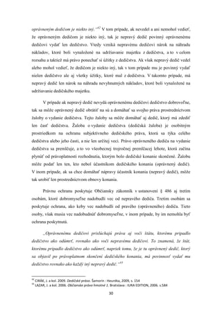 30
oprávneným dedičom je niekto iný.“42
V tom prípade, ak nevedel a ani nemohol vedieť,
že oprávneným dedičom je niekto iný, tak je nepravý dedič povinný oprávnenému
dedičovi vydať len dedičstvo. Vtedy vzniká nepravému dedičovi nárok na náhradu
nákladov, ktoré boli vynaložené na udržiavanie majetku z dedičstva, a to v celom
rozsahu a taktiež má právo ponechať si úžitky z dedičstva. Ak však nepravý dedič vedel
alebo mohol vedieť, že dedičom je niekto iný, tak v tom prípade mu je povinný vydať
nielen dedičstvo ale aj všetky úžitky, ktoré mal z dedičstva. V takomto prípade, má
nepravý dedič len nárok na náhradu nevyhnutných nákladov, ktoré boli vynaložené na
udržiavanie dedičského majetku.
V prípade ak nepravý dedič nevydá oprávnenému dedičovi dedičstvo dobrovoľne,
tak sa môže oprávnený dedič obrátiť na sú a domáhať sa svojho práva prostredníctvom
žaloby o vydanie dedičstva. Tejto žaloby sa môže domáhať aj dedič, ktorý má zdediť
len časť dedičstva. Žaloba o vydanie dedičstva (dedičská žaloba) je osobitným
prostriedkom na ochranu subjektívneho dedičského práva, ktorá sa týka celého
dedičstva alebo jeho časti, a nie len určitej veci. Právo oprávneného dediča na vydanie
dedičstva sa premlčuje, a to vo všeobecnej trojročnej premlčacej lehote, ktorá začína
plynúť od právoplatnosti rozhodnutia, ktorým bolo dedičské konanie skončené. Žalobu
môže podať len ten, kto nebol účastníkom dedičského konania (oprávnený dedič).
V inom prípade, ak sa chce domáhať nápravy účastník konania (nepravý dedič), môže
tak urobiť len prostredníctvom obnovy konania.
Právnu ochranu poskytuje Občiansky zákonník v ustanovení § 486 aj tretím
osobám, ktoré dobromyseľne nadobudli vec od nepravého dediča. Tretím osobám sa
poskytuje ochrana, ako keby vec nadobudli od pravého (oprávneného) dediča. Tieto
osoby, však musia vec nadobudnúť dobromyseľne, v inom prípade, by im nemohla byť
ochrana poskytnutá.
„Oprávnenému dedičovi prislúchajú práva aj voči štátu, ktorému pripadlo
dedičstvo ako odúmrť, rovnako ako voči nepravému dedičovi. To znamená, že štát,
ktorému pripadlo dedičstvo ako odúmrť, napriek tomu, že je tu oprávnený dedič, ktorý
sa objavil po právoplatnom skončení dedičského konania, má povinnosť vydať mu
dedičstvo rovnako ako každý iný nepravý dedič.“43
42
CIRÁK, J. a kol. 2009. Dedičské právo. Šamorín : Heuréka, 2009, s. 154
43
LAZAR, J. a kol. 2006. Občianske právo hmotné 1. Bratislava : IURA EDITION, 2006. s.584
 