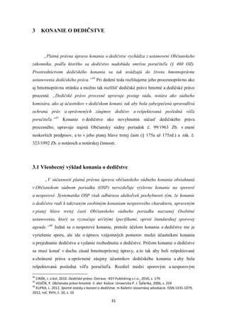 31
3 KONANIE O DEDIČSTVE
„Platná právna úprava konania o dedičstve vychádza z ustanovení Občianskeho
zákonníka, podľa ktorého sa dedičstvo nadobúda smrťou poručiteľa (§ 460 OZ).
Prostredníctvom dedičského konania sa tak uvádzajú do života hmotnoprávne
ustanovenia dedičského práva.“44
Pri dedení teda rozlišujeme jeho procesnoprávnu ako
aj hmotnoprávnu stránku a možno tak rozlíšiť dedičské právo hmotné a dedičské právo
procesné. „Dedičské právo procesné upravuje postup súdu, notára ako súdneho
komisára, ako aj účastníkov v dedičskom konaní, tak aby bola zabezpečená spravodlivá
ochrana práv a oprávnených záujmov dedičov a rešpektovaná posledná vôľa
poručiteľa.“45
Konanie o dedičstve ako nevyhnutnú súčasť dedičského práva
procesného, upravuje najmä Občiansky súdny poriadok č. 99/1963 Zb. v znení
neskorších predpisov, a to v jeho piatej hlave tretej časti (§ 175a až 175zd.) a zák. č.
323/1992 Zb. o notároch a notárskej činnosti.
3.1 Všeobecný výklad konania o dedičstve
„V súčasnosti platná právna úprava občianskeho súdneho konania obsiahnutá
v Občianskom súdnom poriadku (OSP) nerozdeľuje výslovne konanie na sporové
a nesporové. Systematika OSP však odbúrava akékoľvek pochybnosti tým, že konanie
o dedičstve radí k takzvaným osobitným konaniam nesporového charakteru, upraveným
v piatej hlave tretej časti Občianskeho súdneho poriadku nazvanej Osobitné
ustanovenia, ktorý sa vyznačuje určitými špecifikami, oproti štandardnej sporovej
agende.“46
Jedná sa o nesporové konanie, pretože účelom konania o dedičstve nie je
vyriešenie sporu, ale ide o úpravu vzájomných pomerov medzi účastníkmi konania
o prejednanie dedičstva a vydanie rozhodnutia o dedičstve. Pričom konanie o dedičstve
sa musí konať v duchu zásad hmotnoprávnej úpravy, a to tak aby boli rešpektované
a chránené práva a oprávnené záujmy účastníkov dedičského konania a aby bola
rešpektovaná posledná vôľa poručiteľa. Rozdiel medzi sporovým a nesporovým
44
CIRÁK, J. a kol. 2010. Dedičské právo. Ostrava : KEY Publishing s.r.o., 2010, s. 179
45
VOJČÍK, P. Občianske právo hmotné. II. diel. Košice: Univerzita P. J. Šafárika, 2006, s. 259
46
KUPKA, L. 2012. Sporné otázky v konaní o dedičstve. In Balletin slovenskej advokácie. ISSN 1335-1079,
2012, roč. XVIII, č. 10, s. 10
 