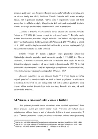 32
konaním spočíva aj v tom, že sporové konanie možno začať výhradne z iniciatívy, a to
na základe žaloby (na návrh) budúceho účastníka konania a súd v ňom rozhoduje
zásadne len o sporových otázkach. Naproti tomu v nesporovom konaní súd koná
a rozhoduje bez ohľadu na návrhy účastníkov (aj keď v niektorých prípadoch k začatiu
konania môže dôjsť len na návrh), čiže môže začať konať aj bez návrhu.
„Konanie o dedičstve je od účinnosti novely Občianskeho súdneho poriadku
(zákona č. 519/ 1991 Zb.) znovu zverené do právomoci súdov.“47
Dovtedy patrilo
konanie o dedičstve do právomoci štátnych notárstiev. Vzhľadom na stály vývoj právnej
úpravy sa však konanie o dedičstve, novelou OSP (zákona č. 263/1992), ktorá je účinná
od 1.1.1993, rozdelilo do pôsobnosti civilných súdov ako aj notárov, ktorí sa podieľajú
na dedičskom konaní ako tzv. súdni komisári.
Dôležitý význam pri konaní o dedičstve majú prechodné ustanovenia
Občianskeho súdneho poriadku, ktoré ustanovila novela č. 232/1995 Z.z. Novela
ustanovila, že konania o dedičstve, ktoré nie sú skončené a boli začatá na základe
doterajších právnych predpisov, tak sa považujú za konania podľa OSP. Ak je však
predmetom konania majetok, ktorý bol objavený po právoplatnosti pôvodného (prvého)
rozhodnutia, tak sa považujú za konania podľa § 175x ods.1 OSP.
„Konanie o dedičstve má dve základné štádiá.“48
V prvom štádiu sa zisťuje
majetok poručiteľa a v druhom štádiu sa jedná o vlastné prejednanie a rozhodnutie
o dedičstve. Rozhodovať vo veci samej môže buď súd na základe podkladov, ktoré
pripraví súdny komisár (notár) alebo notár ako súdny komisár, a to vtedy ak vydá
osvedčenie o dedičstve.
3.2 Právomoc a príslušnosť súdov v konaní o dedičstve
„Pod pojmom právomoc súdov rozumieme súhrn opatrení a povinností, ktoré
zákon priznáva súdom pri výkone súdnej moci. Právomoc slovenských súdov
v občianskom súdnom konaní, a teda aj v konaní o dedičstve, je daná ustanovením § 7
OSP.“49
Otázku právomoci slovenských súdov vo vzťahu k cudzine upravuje osobitný
47
MAZÁK, J. a kol. 2009. Základy Občianskeho procesného práva. Bratislava: Iura Edition, 2009, s. 238
48
MAZÁK, J. a kol. 2009. Základy Občianskeho procesného práva. Bratislava: Iura Edition, 2009, s. 238
49
CIRÁK, J. a kol. 2010. Dedičské právo. Ostrava : KEY Publishing s.r.o., 2010, s. 183
 