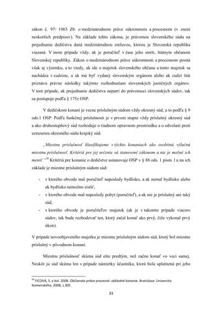33
zákon č. 97/ 1963 Zb. o medzinárodnom práve súkromnom a procesnom (v znení
neskorších predpisov). Na základe tohto zákona, je právomoc slovenského súdu na
prejednanie dedičstva daná medzinárodnou zmluvou, ktorou je Slovenská republika
viazaná. V inom prípade vždy, ak je poručiteľ v čase jeho smrti, štátnym občanom
Slovenskej republiky. Zákon o medzinárodnom práve súkromnom a procesnom pozná
však aj výnimku, a to vtedy, ak ide o majetok slovenského občana a tento majetok sa
nachádza v cudzine, a ak má byť vydaný slovenským orgánom alebo ak cudzí štát
priznáva právne následky takýmto rozhodnutiam slovenských justičných orgánov.
V tom prípade, ak prejednanie dedičstva nepatrí do právomoci slovenských súdov, tak
sa postupuje podľa § 175z OSP.
V dedičskom konaní je vecne príslušným súdom vždy okresný súd, a to podľa § 9
ods.1 OSP. Podľa funkčnej príslušnosti je v prvom stupni vždy príslušný okresný súd
a ako druhostupňový súd rozhoduje o riadnom opravnom prostriedku a o odvolaní proti
uzneseniu okresného súdu krajský súd.
„Miestnu príslušnosť klasifikujeme v týchto konaniach ako osobitnú výlučnú
miestnu príslušnosť. Kritériá pre jej určenie sú stanovené zákonom a nie je možné ich
meniť.“50
Kritériá pre konanie o dedičstve ustanovuje OSP v § 88 ods. 1 písm. l a na ich
základe je miestne príslušným súdom súd:
- v ktorého obvode mal poručiteľ naposledy bydlisko, a ak nemal bydlisko alebo
ak bydlisko nemožno zistiť,
- v ktorého obvode mal naposledy pobyt (poručiteľ), a ak nie je príslušný ani taký
súd,
- v ktorého obvode je poručiteľov majetok (ak je v takomto prípade viacero
súdov, tak bude rozhodovať ten, ktorý začal konať ako prvý, čiže vykonal prvý
úkon).
V prípade novoobjaveného majetku je miestne príslušným súdom súd, ktorý bol miestne
príslušný v pôvodnom konaní.
Miestnu príslušnosť skúma súd ešte predtým, než začne konať vo veci samej.
Neskôr ju súd skúma len v prípade námietky účastníka, ktorá bola uplatnená pri jeho
50
FICOVÁ, S. a kol. 2008. Občianske právo procesné: základné konanie. Bratislava: Univerzita
Komenského, 2008, s.305
 