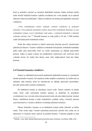 35
ktoré je potrebné vykonať po skončení dedičského konania. Súdny komisár (notár)
môže skončiť dedičské konanie vydaním osvedčenia len v tom prípade, ak sú splnené
zákonom stanovené podmienky. Takéto osvedčenie má účinky právoplatného uznesenia
o dedičstve.
„Proti rozhodnutiam notára vydaným v konaní o dedičstve je prípustné
odvolanie. Včas podaným odvolaním osobou, ktorej bolo rozhodnutie doručené, sa toto
rozhodnutie zrušuje a nové rozhodnutie vydá sudca; v ostatných prípadoch o odvolaní
rozhodne odvolací súd.“54
Účastník konania sa však podľa § 38 ods. 3 OSP nemôže
vzdať odvolania proti rozhodnutiu notára.
Notár ako súdny komisár je taktiež oprávnený písomne poveriť vykonávaním
jednotlivých úkonov v konaní o dedičstve notárskeho koncipienta, notárskeho kandidáta
alebo iného jeho pracovníka, ktorí sú u neho zamestnaný na základe pracovného
pomeru. Jedná sa najmä o úkony pri predbežnom vyšetrovaní a pri zisťovaní stavu
a obsahu závetu. Za všetky tieto úkony, nesie vždy zodpovednosť notár ako súdny
komisár.
3.4 Účastníci konania o dedičstve
Jednou zo základných procesných podmienok dedičského konania je vymedzenie
okruhu účastníkov konania. Ich nesprávne alebo neúplné vymedzenie, by mohlo mať za
následok vadu konania, ktorá by umožňovala na základe opravných prostriedkov
privodiť zmenu alebo zrušenie rozhodnutia.
Na dedičskom konaní sa zúčastňuje viacero osôb. Týmito osobami sú jednak
osoby, ktoré vedú samostatné konanie (priamo sa podieľajú na prejednaní
a rozhodovaní veci a sú nimi súd a ním poverený notár, aby ako súdny komisár vykonal
úkony v dedičskom konaní a vydal rozhodnutie) a jednak osoby, o ktorých právach
a povinnostiach sa v konaní o dedičstve rozhoduje (účastníci konania).
Okrem účastníkov konania sa na dedičskom konaní môžu zúčastniť aj ďalšie
osoby. Tieto osoby majú v konaní samostatné postavenie, pretože tieto osoby nie sú
oprávnené vo vlastnom mene vplývať na priebeh konania. V takomto prípade sa teda
54
MAZÁK, J. a kol. 2009. Základy Občianskeho procesného práva. Bratislava: Iura Edition, 2009, s.240
 