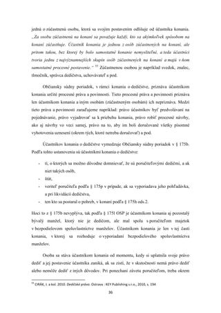 36
jedná o zúčastnenú osobu, ktorá sa svojím postavením odlišuje od účastníka konania.
„Za osobu zúčastnenú na konaní sa považuje každý, kto sa akýmkoľvek spôsobom na
konaní zúčastňuje. Účastník konania je jednou z osôb zúčastnených na konaní, ale
pritom takou, bez ktorej by bolo samostatné konanie nemysliteľné, a teda účastníci
tvoria jednu z najvýznamnejších skupín osôb zúčastnených na konaní a majú v ňom
samostatné procesné postavenie.“ 55
Zúčastnenou osobou je napríklad svedok, znalec,
tlmočník, správca dedičstva, uchovávateľ a pod.
Občiansky súdny poriadok, v rámci konania o dedičstve, priznáva účastníkom
konania určité procesné práva a povinnosti. Tieto procesné práva a povinnosti priznáva
len účastníkom konania a iným osobám (zúčastneným osobám) ich nepriznáva. Medzi
tieto práva a povinnosti zaraďujeme napríklad: právo účastníkov byť predvolávaní na
pojednávanie, právo vyjadrovať sa k priebehu konania, právo robiť procesné návrhy,
ako aj návrhy vo veci samej, právo na to, aby im boli doručované všetky písomné
vyhotovenia uznesení (okrem tých, ktoré netreba doručovať) a pod.
Účastníkov konania o dedičstve vymedzuje Občiansky súdny poriadok v § 175b.
Podľa tohto ustanovenia sú účastníkmi konania o dedičstve:
- tí, o ktorých sa možno dôvodne domnievať, že sú poručiteľovými dedičmi, a ak
niet takých osôb,
- štát,
- veriteľ poručiteľa podľa § 175p v prípade, ak sa vyporiadava jeho pohľadávka,
a pri likvidácií dedičstva,
- ten kto sa postaral o pohreb, v konaní podľa § 175h ods.2.
Hoci to z § 175b nevyplýva, tak podľa § 175l OSP je účastníkom konania aj pozostalý
bývalý manžel, ktorý nie je dedičom, ale mal spolu s poručiteľom majetok
v bezpodielovom spoluvlastníctve manželov. Účastníkom konania je len v tej časti
konania, v ktorej sa rozhoduje o vyporiadaní bezpodielového spoluvlastníctva
manželov.
Osoba sa stáva účastníkom konania od momentu, kedy si uplatnila svoje právo
dediť a jej postavenie účastníka zaniká, ak sa zistí, že v skutočnosti nemá právo dediť
alebo nemôže dediť z iných dôvodov. Pri ponechaní závetu poručiteľom, treba okrem
55
CIRÁK, J. a kol. 2010. Dedičské právo. Ostrava : KEY Publishing s.r.o., 2010, s. 194
 